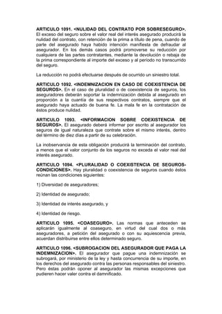 ARTICULO 1091. <NULIDAD DEL CONTRATO POR SOBRESEGURO>.
El exceso del seguro sobre el valor real del interés asegurado producirá la
nulidad del contrato, con retención de la prima a título de pena, cuando de
parte del asegurado haya habido intención manifiesta de defraudar al
asegurador. En los demás casos podrá promoverse su reducción por
cualquiera de las partes contratantes, mediante la devolución o rebaja de
la prima correspondiente al importe del exceso y al período no transcurrido
del seguro.

La reducción no podrá efectuarse después de ocurrido un siniestro total.

ARTICULO 1092. <INDEMNIZACION EN CASO DE COEXISTENCIA DE
SEGUROS>. En el caso de pluralidad o de coexistencia de seguros, los
aseguradores deberán soportar la indemnización debida al asegurado en
proporción a la cuantía de sus respectivos contratos, siempre que el
asegurado haya actuado de buena fe. La mala fe en la contratación de
éstos produce nulidad.

ARTICULO 1093. <INFORMACION SOBRE COEXISTENCIA DE
SEGUROS>. El asegurado deberá informar por escrito al asegurador los
seguros de igual naturaleza que contrate sobre el mismo interés, dentro
del término de diez días a partir de su celebración.

La inobservancia de esta obligación producirá la terminación del contrato,
a menos que el valor conjunto de los seguros no exceda el valor real del
interés asegurado.

ARTICULO 1094. <PLURALIDAD O COEXISTENCIA DE SEGUROS-
CONDICIONES>. Hay pluralidad o coexistencia de seguros cuando éstos
reúnan las condiciones siguientes:

1) Diversidad de aseguradores;

2) Identidad de asegurado;

3) Identidad de interés asegurado, y

4) Identidad de riesgo.

ARTICULO 1095. <COASEGURO>. Las normas que anteceden se
aplicarán igualmente al coaseguro, en virtud del cual dos o más
aseguradores, a petición del asegurado o con su aquiescencia previa,
acuerdan distribuirse entre ellos determinado seguro.

ARTICULO 1096. <SUBROGACION DEL ASEGURADOR QUE PAGA LA
INDEMNIZACION>. El asegurador que pague una indemnización se
subrogará, por ministerio de la ley y hasta concurrencia de su importe, en
los derechos del asegurado contra las personas responsables del siniestro.
Pero éstas podrán oponer al asegurador las mismas excepciones que
pudieren hacer valer contra el damnificado.
 