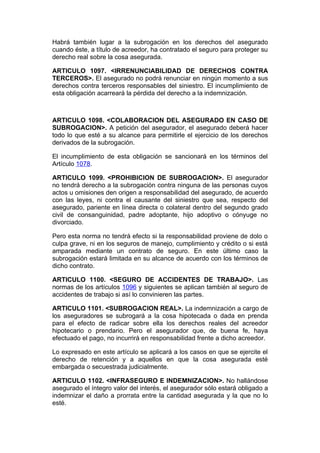 Habrá también lugar a la subrogación en los derechos del asegurado
cuando éste, a título de acreedor, ha contratado el seguro para proteger su
derecho real sobre la cosa asegurada.

ARTICULO 1097. <IRRENUNCIABILIDAD DE DERECHOS CONTRA
TERCEROS>. El asegurado no podrá renunciar en ningún momento a sus
derechos contra terceros responsables del siniestro. El incumplimiento de
esta obligación acarreará la pérdida del derecho a la indemnización.



ARTICULO 1098. <COLABORACION DEL ASEGURADO EN CASO DE
SUBROGACION>. A petición del asegurador, el asegurado deberá hacer
todo lo que esté a su alcance para permitirle el ejercicio de los derechos
derivados de la subrogación.

El incumplimiento de esta obligación se sancionará en los términos del
Artículo 1078.

ARTICULO 1099. <PROHIBICION DE SUBROGACION>. El asegurador
no tendrá derecho a la subrogación contra ninguna de las personas cuyos
actos u omisiones den origen a responsabilidad del asegurado, de acuerdo
con las leyes, ni contra el causante del siniestro que sea, respecto del
asegurado, pariente en línea directa o colateral dentro del segundo grado
civil de consanguinidad, padre adoptante, hijo adoptivo o cónyuge no
divorciado.

Pero esta norma no tendrá efecto si la responsabilidad proviene de dolo o
culpa grave, ni en los seguros de manejo, cumplimiento y crédito o si está
amparada mediante un contrato de seguro. En este último caso la
subrogación estará limitada en su alcance de acuerdo con los términos de
dicho contrato.

ARTICULO 1100. <SEGURO DE ACCIDENTES DE TRABAJO>. Las
normas de los artículos 1096 y siguientes se aplican también al seguro de
accidentes de trabajo si así lo convinieren las partes.

ARTICULO 1101. <SUBROGACION REAL>. La indemnización a cargo de
los aseguradores se subrogará a la cosa hipotecada o dada en prenda
para el efecto de radicar sobre ella los derechos reales del acreedor
hipotecario o prendario. Pero el asegurador que, de buena fe, haya
efectuado el pago, no incurrirá en responsabilidad frente a dicho acreedor.

Lo expresado en este artículo se aplicará a los casos en que se ejercite el
derecho de retención y a aquellos en que la cosa asegurada esté
embargada o secuestrada judicialmente.

ARTICULO 1102. <INFRASEGURO E INDEMNIZACION>. No hallándose
asegurado el íntegro valor del interés, el asegurador sólo estará obligado a
indemnizar el daño a prorrata entre la cantidad asegurada y la que no lo
esté.
 
