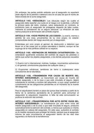 Sin embargo, las partes podrán estipular que el asegurado no soportará
parte alguna de la pérdida o deterioro sino en el caso de que el monto de
éstos exceda de la suma asegurada.

ARTICULO 1103. <DEDUCIBLE>. Las cláusulas según las cuales el
asegurado deba soportar una cuota en el riesgo o en la pérdida, o afrontar
la primera parte del daño, implican, salvo estipulación en contrario, la
prohibición para el asegurado de protegerse respecto de tales cuotas,
mediante la contratación de un seguro adicional. La infracción de esta
norma producirá la terminación del contrato original.

ARTICULO 1104. <VICIO PROPIO DE LAS COSAS>. La avería, merma o
pérdida de una cosa, provenientes de su vicio propio, no estarán
comprendidas dentro del riesgo asumido por el asegurador.

Entiéndese por vicio propio el germen de destrucción o deterioro que
llevan en sí las cosas por su propia naturaleza o destino, aunque se las
suponga de la más perfecta calidad en su especie.

ARTICULO 1105. <DEFINICION DE RIESGOS CATASTROFICOS>. Se
entenderán igualmente excluidos del contrato de seguro las pérdidas o
daños que sufran los objetos asegurados, o los demás perjuicios causados
por:

1) Guerra civil o internacional, motines, huelgas, movimientos subversivos
o, en general, conmociones populares de cualquier clase, y

2) Erupciones volcánicas, temblores de tierra o cualesquiera otras
convulsiones de la naturaleza.

ARTICULO 1106. <TRANSMISION POR CAUSA DE MUERTE DEL
INTERES ASEGURABLE>. La transmisión por causa de muerte del
interés asegurado, o de la cosa a que esté vinculado el seguro, dejará
subsistente el contrato a nombre del adquirente, a cuyo cargo quedará el
cumplimiento de las obligaciones pendientes en el momento de la muerte
del asegurado.

Pero el adjudicatario tendrá un plazo de quince días contados a partir de la
fecha de la sentencia aprobatoria de la partición para comunicar al
asegurador la adquisición respectiva. A falta de esta comunicación se
produce la extinción del contrato.

ARTICULO 1107. <TRANSFERENCIA POR ACTO ENTRE VIVOS DEL
INTERES ASEGURABLE>. La transferencia por acto entre vivos del
interés asegurado o de la cosa a que esté vinculado el seguro, producirá
automáticamente la extinción del contrato, a menos que subsista un interés
asegurable en cabeza del asegurado. En este caso, subsistirá el contrato
en la medida necesaria para proteger tal interés, siempre que el asegurado
informe de esta circunstancia al asegurador dentro de los diez días
siguientes a la fecha de la transferencia.
 