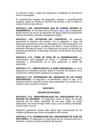 La extinción creará a cargo del asegurador la obligación de devolver la
prima no devengada.

El consentimiento expreso del asegurador, genérica o específicamente
otorgado, dejará sin efectos la extinción del contrato a que se refiere el
inciso primero de este artículo.

ARTICULO 1108. <EXCEPCIONES QUE SE PUEDEN OPONER AL
ADQUIRIENTE>. En los casos de los artículos 1106 y 1107 el asegurador
tendrá derecho de oponer al adquirente del seguro todas las excepciones
relativas al contrato, oponibles al asegurado original.

ARTICULO 1109. <EXTINCION DEL CONTRATO>. Se producirá
igualmente la extinción del contrato, con la obligación a cargo del
asegurador de devolver la prima no devengada, si la cosa asegurada o a la
cual está ligado el seguro, se destruye por hecho o causa extraños a la
protección derivada de aquél. Si la destrucción es parcial, la extinción se
producirá parcialmente y habrá lugar asimismo a la devolución de la prima
respectiva.

ARTICULO 1110. <FOMA DE PAGO DE LA INDEMNIZACION>. La
indemnización será pagadera en dinero, o mediante la reposición,
reparación o reconstrucción de la cosa asegurada, a opción del
asegurador.

ARTICULO 1111. <REDUCCION DE LA SUMA ASEGURADA>. La suma
asegurada se entenderá reducida, desde el momento del siniestro, en el
importe de la indemnización pagada por el asegurador.

ARTICULO 1112. <PROHIBICION DEL ABANDONO DE LAS COSAS
ASEGURADAS>. Al asegurado o al beneficiario, según el caso, no le
estará permitido el abandono de las cosas aseguradas, con ocasión de un
siniestro, salvo acuerdo en contrario.

                              SECCION II.

                        SEGURO DE INCENDIO

ARTICULO 1113. <RESPONSABILIDAD DEL ASEGURADOR EN EL
SEGURO DE INCENDIO>. El asegurador contra el riesgo de incendio
responde por los daños materiales de que sean objeto las cosas
aseguradas, por causa de fuego hostil o rayo, o de sus efectos inmediatos,
como el calor, el humo.

Responde igualmente cuando tales daños sean consecuencia de las
medidas adoptadas para evitar la propagación del incendio.

ARTICULO 1114. <EXONERACION DEL ASEGURADOR EN CASO DE
EXPLOSION>. El asegurador no responderá por las consecuencias de la
explosión, a menos que ésta sea efecto del incendio.
 