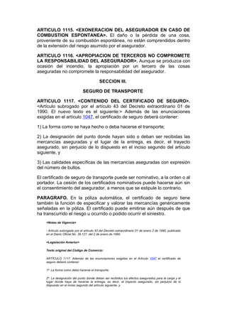 ARTICULO 1115. <EXONERACION DEL ASEGURADOR EN CASO DE
COMBUSTION ESPONTANEA>. El daño o la pérdida de una cosa,
proveniente de su combustión espontánea, no están comprendidos dentro
de la extensión del riesgo asumido por el asegurador.

ARTICULO 1116. <APROPIACION DE TERCEROS NO COMPROMETE
LA RESPONSABILIDAD DEL ASEGURADOR>. Aunque se produzca con
ocasión del incendio, la apropiación por un tercero de las cosas
aseguradas no compromete la responsabilidad del asegurador.

                                           SECCION III.

                              SEGURO DE TRANSPORTE

ARTICULO 1117. <CONTENIDO DEL CERTIFICADO DE SEGURO>.
<Artículo subrogado por el artículo 43 del Decreto extraordinario 01 de
1990. El nuevo texto es el siguiente:> Además de las enunciaciones
exigidas en el artículo 1047, el certificado de seguro deberá contener:

1) La forma como se haya hecho o deba hacerse el transporte;

2) La designación del punto donde hayan sido o deban ser recibidas las
mercancías aseguradas y el lugar de la entrega, es decir, el trayecto
asegurado, sin perjuicio de lo dispuesto en el inciso segundo del artículo
siguiente, y

3) Las calidades específicas de las mercancías aseguradas con expresión
del número de bultos.

El certificado de seguro de transporte puede ser nominativo, a la orden o al
portador. La cesión de los certificados nominativos puede hacerse aún sin
el consentimiento del asegurador, a menos que se estipule lo contrario.

PARAGRAFO. En la póliza automática, el certificado de seguro tiene
también la función de especificar y valorar las mercancías genéricamente
señaladas en la póliza. El certificado puede emitirse aún después de que
ha transcurrido el riesgo u ocurrido o podido ocurrir el siniestro.
    <Notas de Vigencia>

    - Artículo subrogado por el artículo 43 del Decreto extraordinario 01 de enero 2 de 1990, publicado
    en el Diario Oficial No. 39.127, del 2 de enero de 1990.

    <Legislación Anterior>

    Texto original del Código de Comercio:

    ARTÍCULO 1117. Además de las enunciaciones exigidas en el Artículo 1047 el certificado de
    seguro deberá contener:

    1º. La forma como deba hacerse el transporte;

    2º. La designación del punto donde deban ser recibidos los efectos asegurados para la carga y el
    lugar donde haya de hacerse la entrega, es decir, el trayecto asegurado, sin perjuicio de lo
    dispuesto en el inciso segundo del artículo siguiente, y
 