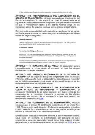 3º. Las calidades específicas de los efectos asegurados, con expresión del número de bultos.


ARTICULO 1118. <RESPONSABILIDAD DEL ASEGURADOR EN EL
SEGURO DE TRANSPORTE>. <Artículo subrogado por el artículo 44 del
Decreto extraordinario 01 de enero 2 de 1990. El nuevo texto es el
siguiente:> La responsabilidad del asegurador principia desde el momento
en que el transportador recibe o ha debido hacerse cargo de las
mercancías objeto del seguro y concluye con su entrega al destinatario.

Con todo, esta responsabilidad podrá extenderse, a voluntad de las partes,
a cubrir la permanencia de los bienes asegurados en los lugares iniciales o
finales del trayecto asegurado.
    <Notas de Vigencia>

    - Artículo subrogado por el artículo 44 del Decreto extraordinario 01 de enero 2 de 1990, publicado
    en el Diario Oficial No. 39.127, del 2 de enero de 1990.

    <Legislación Anterior>

    Texto original del Código de Comercio:

    ARTÍCULO 1118. La responsabilidad del asegurador principia desde el momento en que las
    mercancías quedan a disposición del transportador o a la de sus dependientes, y concluye con la
    entrega al destinatario.

    Con todo, esta responsabilidad podrá extenderse, a voluntad de las partes, a cubrir la permanencia
    de los bienes asegurados en los lugares iniciales o finales del trayecto asegurado.


ARTICULO 1119. <GANANCIA DE LA PRIMA>. El asegurador ganará
irrevocablemente la prima desde el momento en que los riesgos
comiencen a correr por su cuenta.

ARTICULO 1120. <RIESGOS ASEGURABLES EN EL SEGURO DE
TRANSPORTE>. El seguro de transporte comprenderá todos los riesgos
inherentes al transporte. Pero el asegurador no está obligado a responder
por los deterioros causados por el simple transcurso del tiempo, ni por los
riesgos expresamente excluidos del amparo.

ARTICULO 1121. <RESPONSABILIDAD DEL ASEGURADOR POR
CULPA O DOLO DE DEPENDIENTES Y SUBROGACION>. El
asegurador responderá de los daños causados por culpa o dolo de los
encargados de la recepción, transporte o entrega de los efectos
asegurados, sin perjuicio, de la subrogación a que tiene derecho de
conformidad con el artículo 1096.

ARTICULO 1122. <CONTENIDO DE LA INDEMNIZACION>. <Artículo
subrogado por el artículo 45 del Decreto extraordinario 01 de enero 2 de
1990. El nuevo texto es el siguiente:> En la suma asegurada se entenderá
incluido, además del costo de las mercancías aseguradas, en el lugar de
destino, el lucro cesante si así se hubiere convenido.

En los seguros relativos al transporte terrestre, si éste lo realiza un tercero,
salvo pacto en contrario, la indemnización por concepto de daño
emergente a cargo del asegurador tendrá como límite máximo el valor
declarado por el remitente según el inciso tercero del artículo 1010, o en su
 