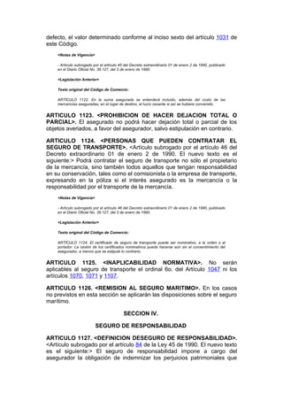 defecto, el valor determinado conforme al inciso sexto del artículo 1031 de
este Código.
    <Notas de Vigencia>

    - Artículo subrogado por el artículo 45 del Decreto extraordinario 01 de enero 2 de 1990, publicado
    en el Diario Oficial No. 39.127, del 2 de enero de 1990.

    <Legislación Anterior>

    Texto original del Código de Comercio:

    ARTÍCULO 1122. En la suma asegurada se entenderá incluido, además del costo de las
    mercancías aseguradas, en el lugar de destino, el lucro cesante si así se hubiere convenido.


ARTICULO 1123. <PROHIBICION DE HACER DEJACION TOTAL O
PARCIAL>. El asegurado no podrá hacer dejación total o parcial de los
objetos averiados, a favor del asegurador, salvo estipulación en contrario.

ARTICULO 1124. <PERSONAS QUE PUEDEN CONTRATAR EL
SEGURO DE TRANSPORTE>. <Artículo subrogado por el artículo 46 del
Decreto extraordinario 01 de enero 2 de 1990. El nuevo texto es el
siguiente:> Podrá contratar el seguro de transporte no sólo el propietario
de la mercancía, sino también todos aquellos que tengan responsabilidad
en su conservación, tales como el comisionista o la empresa de transporte,
expresando en la póliza si el interés asegurado es la mercancía o la
responsabilidad por el transporte de la mercancía.
    <Notas de Vigencia>

    - Artículo subrogado por el artículo 46 del Decreto extraordinario 01 de enero 2 de 1990, publicado
    en el Diario Oficial No. 39.127, del 2 de enero de 1990.

    <Legislación Anterior>

    Texto original del Código de Comercio:

    ARTÍCULO 1124. El certificado de seguro de transporte puede ser nominativo, a la orden o al
    portador. La cesión de los certificados nominativos puede hacerse aún sin el consentimiento del
    asegurador, a menos que se estipule lo contrario.


ARTICULO 1125. <INAPLICABILIDAD NORMATIVA>. No serán
aplicables al seguro de transporte el ordinal 6o. del Artículo 1047 ni los
artículos 1070, 1071 y 1107.

ARTICULO 1126. <REMISION AL SEGURO MARITIMO>. En los casos
no previstos en esta sección se aplicarán las disposiciones sobre el seguro
marítimo.

                                          SECCION IV.

                          SEGURO DE RESPONSABILIDAD

ARTICULO 1127. <DEFINICION DESEGURO DE RESPONSABILIDAD>.
<Artículo subrogado por el artículo 84 de la Ley 45 de 1990. El nuevo texto
es el siguiente:> El seguro de responsabilidad impone a cargo del
asegurador la obligación de indemnizar los perjuicios patrimoniales que
 