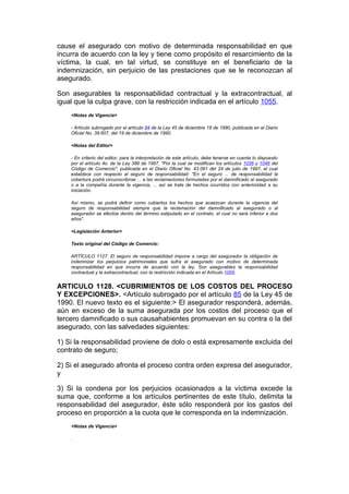 cause el asegurado con motivo de determinada responsabilidad en que
incurra de acuerdo con la ley y tiene como propósito el resarcimiento de la
víctima, la cual, en tal virtud, se constituye en el beneficiario de la
indemnización, sin perjuicio de las prestaciones que se le reconozcan al
asegurado.

Son asegurables la responsabilidad contractual y la extracontractual, al
igual que la culpa grave, con la restricción indicada en el artículo 1055.
    <Notas de Vigencia>

    - Artículo subrogado por el artículo 84 de la Ley 45 de diciembre 18 de 1990, publicada en el Diario
    Oficial No. 39.607, del 19 de diciembre de 1990.

    <Notas del Editor>

    - En criterio del editor, para la interpretación de este artículo, debe tenerse en cuenta lo dispuesto
    por el artículo 4o. de la Ley 389 de 1997, "Por la cual se modifican los artículos 1036 y 1046 del
    Código de Comercio", publicada en el Diario Oficial No. 43.091 del 24 de julio de 1997, el cual
    establece con respecto al seguro de responsabilidad: "En el seguro ... de responsabilidad la
    cobertura podrá circunscribirse ... a las reclamaciones formuladas por el damnificado al asegurado
    o a la compañía durante la vigencia, ... así se trate de hechos ocurridos con anterioridad a su
    iniciación.

    Así mismo, se podrá definir como cubiertos los hechos que acaezcan durante la vigencia del
    seguro de responsabilidad siempre que la reclamación del damnificado al asegurado o al
    asegurador se efectúe dentro del término estipulado en el contrato, el cual no será inferior a dos
    años".

    <Legislación Anterior>

    Texto original del Código de Comercio:

    ARTÍCULO 1127. El seguro de responsabilidad impone a cargo del asegurador la obligación de
    indemnizar los perjuicios patrimoniales que sufra el asegurado con motivo de determinada
    responsabilidad en que incurra de acuerdo con la ley. Son asegurables la responsabilidad
    contractual y la extracontractual, con la restricción indicada en el Artículo 1055.


ARTICULO 1128. <CUBRIMIENTOS DE LOS COSTOS DEL PROCESO
Y EXCEPCIONES>. <Artículo subrogado por el artículo 85 de la Ley 45 de
1990. El nuevo texto es el siguiente:> El asegurador responderá, además,
aún en exceso de la suma asegurada por los costos del proceso que el
tercero damnificado o sus causahabientes promuevan en su contra o la del
asegurado, con las salvedades siguientes:

1) Si la responsabilidad proviene de dolo o está expresamente excluida del
contrato de seguro;

2) Si el asegurado afronta el proceso contra orden expresa del asegurador,
y

3) Si la condena por los perjuicios ocasionados a la víctima excede la
suma que, conforme a los artículos pertinentes de este título, delimita la
responsabilidad del asegurador, éste sólo responderá por los gastos del
proceso en proporción a la cuota que le corresponda en la indemnización.
    <Notas de Vigencia>

    .
 
