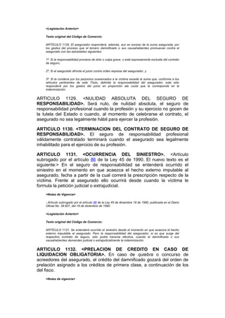 <Legislación Anterior>

    Texto original del Código de Comercio:

    ARTÍCULO 1128. El asegurador responderá, además, aun en exceso de la suma asegurada, por
    los gastos del proceso que el tercero damnificado o sus causahabientes promuevan contra el
    asegurado con las salvedades siguientes:

    1ª. Si la responsabilidad proviene de dolo o culpa grave, o está expresamente excluida del contrato
    de seguro;

    2ª. Si el asegurado afronta el juicio contra orden expresa del asegurador, y

    3ª. Si la condena por los perjuicios ocasionados a la víctima excede la suma que, conforme a los
    artículos pertinentes de este Título, delimita la responsabilidad del asegurador, este sólo
    responderá por los gastos del juicio en proporción ala cuota que le corresponda en la
    indemnización.


ARTICULO 1129. <NULIDAD ABSOLUTA DEL SEGURO DE
RESPONSABILIDAD>. Será nulo, de nulidad absoluta, el seguro de
responsabilidad profesional cuando la profesión y su ejercicio no gocen de
la tutela del Estado o cuando, al momento de celebrarse el contrato, el
asegurado no sea legalmente hábil para ejercer la profesión.

ARTICULO 1130. <TERMINACION DEL CONTRATO DE SEGURO DE
RESPONSABILIDAD>. El seguro de responsabilidad profesional
válidamente contratado terminará cuando el asegurado sea legalmente
inhabilitado para el ejercicio de su profesión.

ARTICULO 1131. <OCURRENCIA DEL SINIESTRO>. <Artículo
subrogado por el artículo 86 de la Ley 45 de 1990. El nuevo texto es el
siguiente:> En el seguro de responsabilidad se entenderá ocurrido el
siniestro en el momento en que acaezca el hecho externo imputable al
asegurado, fecha a partir de la cual correrá la prescripción respecto de la
víctima. Frente al asegurado ello ocurrirá desde cuando la víctima le
formula la petición judicial o extrajudicial.
    <Notas de Vigencia>

    - Artículo subrogado por el artículo 86 de la Ley 45 de diciembre 18 de 1990, publicada en el Diario
    Oficial No. 39.607, del 19 de diciembre de 1990.

    <Legislación Anterior>

    Texto original del Código de Comercio:

    ARTÍCULO 1131. Se entenderá ocurrido el siniestro desde el momento en que acaezca el hecho
    externo imputable al asegurado. Pero la responsabilidad del asegurador, si es que surge del
    respectivo contrato de seguro, sólo podrá hacerse efectiva, cuando el damnificado o sus
    causahabientes demanden judicial o extrajudicialmente la indemnización.


ARTICULO 1132. <PRELACION DE CREDITO EN CASO DE
LIQUIDACION OBLIGATORIA>. En caso de quiebra o concurso de
acreedores del asegurado, el crédito del damnificado gozará del orden de
prelación asignado a los créditos de primera clase, a continuación de los
del fisco.
    <Notas de vigencia>
 