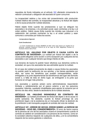 requisitos de fondo indicados en el artículo 101 afectarán únicamente la
relación contractual u obligación del asociado en quien concurran.

La incapacidad relativa y los vicios del consentimiento sólo producirán
nulidad relativa del contrato; la incapacidad absoluta y la ilicitud del objeto
o de la causa producirán nulidad absoluta.

Habrá objeto ilícito cuando las prestaciones a que se obliguen los
asociados o la empresa, o la actividad social, sean contrarias a la ley o al
orden público. Habrá causa ilícita cuando los móviles que induzcan a la
celebración del contrato contraríen la ley o el orden público y sean
comunes o conocidos por todos los socios.
    <Jurisprudencia Vigencia>

    Corte Constitucional

    - La Corte Constitucional se declaró INHIBIDA de fallar sobre este artículo por ineptitud de la
    demanda, mediante Sentencia C-534-05 de 24 de mayo de 2005, Magistrado Ponente Dr.
    Humberto Antonio Sierra Porto.


ARTICULO 105. <NULIDAD POR OBJETO O CAUSA ILICITA EN
CONTRATO DE SOCIEDAD>. La nulidad por ilicitud del objeto o de la
causa podrá alegarse como acción o como excepción por cualquiera de los
asociados o por cualquier tercero que tenga interés en ello.

Los terceros de buena fe podrán hacer efectivos sus derechos contra la
sociedad, sin que a los asociados les sea admisible oponer la nulidad.

En el caso de nulidad proveniente de objeto o causa ilícitos los asociados
no podrán pedir la restitución de sus aportes, y los bienes aportados por
ellos, así como los beneficios que puedan corresponderles, serán
entregados a la junta departamental de beneficencia del lugar del domicilio
social o, a falta de ésta en dicho lugar, se entregarán a la junta que
funcione en el lugar más próximo.

Los asociados y quienes actúen como administradores responderán
ilimitada y solidariamente por el pasivo externo y por los perjuicios
causados. Además, quedarán inhabilitados para ejercer el comercio por el
término de diez años, desde la declaratoria de la nulidad absoluta.

ARTICULO 106. <NULIDAD INSANEABLE EN CONTRATO DE
SOCIEDAD>. La nulidad proveniente de ilicitud del objeto o de la causa no
podrá sanearse. No obstante, cuando la ilicitud provenga de una
prohibición legal o de la existencia de un monopolio oficial, la abolición de
la prohibición o del monopolio purgarán el contrato del vicio de nulidad.

ARTICULO 107. <ERROR DE HECHO, ERROR SOBRE LA ESPECIE DE
SOCIEDAD - VICIO DEL CONSENTIMIENTO>. El error de hecho acerca
de la persona de uno de los asociados viciará el consentimiento cuando el
contrato se celebre en consideración a la persona de los mismos, como en
la sociedad colectiva respecto de cualquiera de ellos, y en la comanditaria
respecto de los socios gestores o colectivos.
 