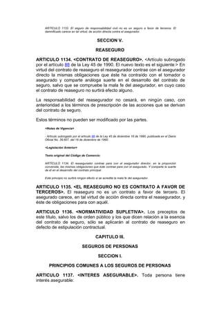 ARTÍCULO 1133. El seguro de responsabilidad civil no es un seguro a favor de terceros. El
    damnificado carece en tal virtud, de acción directa contra el asegurador.


                                            SECCION V.

                                           REASEGURO

ARTICULO 1134. <CONTRATO DE REASEGURO>. <Artículo subrogado
por el artículo 88 de la Ley 45 de 1990. El nuevo texto es el siguiente:> En
virtud del contrato de reaseguro el reasegurador contrae con el asegurador
directo la mismas obligaciones que éste ha contraído con el tomador o
asegurado y comparte análoga suerte en el desarrollo del contrato de
seguro, salvo que se compruebe la mala fe del asegurador, en cuyo caso
el contrato de reaseguro no surtirá efecto alguno.

La responsabilidad del reasegurador no cesará, en ningún caso, con
anterioridad a los términos de prescripción de las acciones que se derivan
del contrato de seguro.

Estos términos no pueden ser modificado por las partes.
    <Notas de Vigencia>

    - Artículo subrogado por el artículo 88 de la Ley 45 de diciembre 18 de 1990, publicada en el Diario
    Oficial No. 39.607, del 19 de diciembre de 1990.

    <Legislación Anterior>

    Texto original del Código de Comercio:

    ARTÍCULO 1134. El reasegurador contrae para con el asegurador director, en la proporción
    convenida, las mismas obligaciones que éste contrae para con el asegurado. Y comparte la suerte
    de él en el desarrollo del contrato principal.

    Este principio no surtirá ningún efecto si se acredita la mala fe del asegurador.


ARTICULO 1135. <EL REASEGURO NO ES CONTRATO A FAVOR DE
TERCEROS>. El reaseguro no es un contrato a favor de tercero. El
asegurado carece, en tal virtud de acción directa contra el reasegurador, y
éste de obligaciones para con aquél.

ARTICULO 1136. <NORMATIVIDAD SUPLETIVA>. Los preceptos de
este título, salvo los de orden público y los que dicen relación a la esencia
del contrato de seguro, sólo se aplicarán al contrato de reaseguro en
defecto de estipulación contractual.

                                           CAPITULO III.

                                SEGUROS DE PERSONAS

                                             SECCION I.

       PRINCIPIOS COMUNES A LOS SEGUROS DE PERSONAS

ARTICULO 1137. <INTERES ASEGURABLE>. Toda persona tiene
interés asegurable:
 