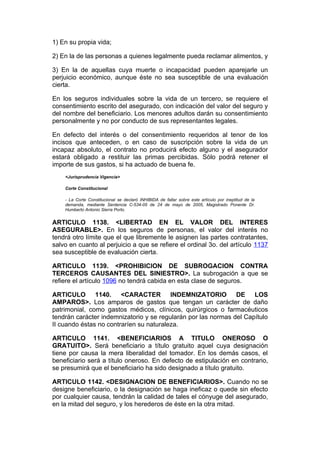 1) En su propia vida;

2) En la de las personas a quienes legalmente pueda reclamar alimentos, y

3) En la de aquellas cuya muerte o incapacidad pueden aparejarle un
perjuicio económico, aunque éste no sea susceptible de una evaluación
cierta.

En los seguros individuales sobre la vida de un tercero, se requiere el
consentimiento escrito del asegurado, con indicación del valor del seguro y
del nombre del beneficiario. Los menores adultos darán su consentimiento
personalmente y no por conducto de sus representantes legales.

En defecto del interés o del consentimiento requeridos al tenor de los
incisos que anteceden, o en caso de suscripción sobre la vida de un
incapaz absoluto, el contrato no producirá efecto alguno y el asegurador
estará obligado a restituir las primas percibidas. Sólo podrá retener el
importe de sus gastos, si ha actuado de buena fe.
    <Jurisprudencia Vigencia>

    Corte Constitucional

    - La Corte Constitucional se declaró INHIBIDA de fallar sobre este artículo por ineptitud de la
    demanda, mediante Sentencia C-534-05 de 24 de mayo de 2005, Magistrado Ponente Dr.
    Humberto Antonio Sierra Porto.


ARTICULO 1138. <LIBERTAD EN EL VALOR DEL INTERES
ASEGURABLE>. En los seguros de personas, el valor del interés no
tendrá otro límite que el que libremente le asignen las partes contratantes,
salvo en cuanto al perjuicio a que se refiere el ordinal 3o. del artículo 1137
sea susceptible de evaluación cierta.

ARTICULO 1139. <PROHIBICION DE SUBROGACION CONTRA
TERCEROS CAUSANTES DEL SINIESTRO>. La subrogación a que se
refiere el artículo 1096 no tendrá cabida en esta clase de seguros.

ARTICULO 1140. <CARACTER INDEMNIZATORIO DE LOS
AMPAROS>. Los amparos de gastos que tengan un carácter de daño
patrimonial, como gastos médicos, clínicos, quirúrgicos o farmacéuticos
tendrán carácter indemnizatorio y se regularán por las normas del Capítulo
II cuando éstas no contraríen su naturaleza.

ARTICULO 1141. <BENEFICIARIOS A TITULO ONEROSO O
GRATUITO>. Será beneficiario a título gratuito aquel cuya designación
tiene por causa la mera liberalidad del tomador. En los demás casos, el
beneficiario será a título oneroso. En defecto de estipulación en contrario,
se presumirá que el beneficiario ha sido designado a título gratuito.

ARTICULO 1142. <DESIGNACION DE BENEFICIARIOS>. Cuando no se
designe beneficiario, o la designación se haga ineficaz o quede sin efecto
por cualquier causa, tendrán la calidad de tales el cónyuge del asegurado,
en la mitad del seguro, y los herederos de éste en la otra mitad.
 