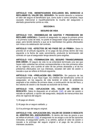 ARTICULO 1150. <BENEFICIARIOS EXCLUIDOS DEL DERECHO A
RECLAMAR EL VALOR DEL SEGURO>. No tendrá derecho a reclamar
el valor del seguro el beneficiario que, como autor o como cómplice, haya
causado intencional e injustificadamente la muerte del asegurado o
atentado gravemente contra su vida.

                                SECCION II.

                            SEGURO DE VIDA

ARTICULO 1151. <REEMBOLSO DE GASTOS Y PROHIBICION DE
RECLAMO JUDICIAL>. Cuando el asegurado no pague la primera prima
o la primera cuota de ésta, no podrá el asegurador exigir judicialmente su
pago; pero tendrá derecho a que se le reembolsen los gastos efectuados
con miras a la celebración del contrato.

ARTICULO 1152. <EFECTOS DE NO PAGO DE LA PRIMA>. Salvo lo
previsto en el artículo siguiente, el no pago de las primas dentro del mes
siguiente a la fecha de cada vencimiento, producirá la terminación del
contrato sin que el asegurador tenga derecho para exigirlas.

ARTICULO 1153. <TERMINACION DEL SEGURO TRANSCURRIDOS
DOS AÑOS>. El seguro de vida no se entenderá terminado una vez que
hayan sido cubiertas las primas correspondientes a los dos primeros años
de su vigencia, sino cuando el valor de las primas atrasadas y el de los
préstamos efectuados con sus intereses, excedan del valor de cesión o
rescate a que se refiere el Artículo siguiente.

ARTICULO 1154. <PRELACION DEL CREDITO>. Sin perjuicio de las
compensaciones a que haya lugar, los créditos del beneficiario contra el
asegurador, en los seguros de vida tendrán el orden de preferencia
asignado a los créditos de primera clase, a continuación de los del fisco, y
los valores de cesión o de rescate se excluirán de la masa.

ARTICULO 1155. <APLICACION DEL VALOR DE CESION O
RESCATE>. Salvo lo dispuesto en el artículo 1147, el valor de cesión o
rescate se aplicará, a opción del asegurado, después de transcurridos dos
años de vigencia del seguro:

1) Al pago en dinero;

2) Al pago de un seguro saldado, y

3) A la prórroga del seguro original.

ARTICULO 1156. <APLICACION DEL VALOR DE CESION O RESCATE
AL ARBITRIO DEL ASEGURADOR>. Si dentro del mes de gracia a que
se refiere el artículo 1152, el asegurado no se acoge a una de las opciones
indicadas, el asegurador podrá, a su arbitrio, aplicar el valor de cesión o
rescate a la prórroga del seguro original o al pago de las primas e
intereses causados.
 