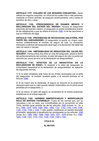 ARTICULO 1157. <VALIDEZ DE LOS SEGUROS CONJUNTOS>. Serán
válidos los seguros conjuntos, en virtud de los cuales dos o más personas,
mediante un mismo contrato, se aseguran recíprocamente, una o varias en
beneficio de otra u otras.

ARTICULO 1158. <PRESCINDENCIA DE EXAMEN MEDICO Y
DECLARACION DEL ESTADO DEL RIESGO>. Aunque el asegurador
prescinda del examen médico, el asegurado no podrá considerarse exento
de las obligaciones a que se refiere el artículo 1058, ni de las sanciones a
que su infracción dé lugar.

ARTICULO 1159. <PROHIBICION DE REVOCACION UNILATERAL POR
PARTE DEL ASEGURADOR>. El asegurador no podrá, en ningún caso,
revocar unilateralmente el contrato de seguro de vida. La revocación
efectuada a solicitud del asegurado dará lugar a la devolución del saldo del
valor de cesión o rescate.

ARTICULO 1160. <IMPOSIBILIDAD DE REDUCCION DEL VALOR DEL
SEGURO>. Transcurridos dos años en vida del asegurado, desde la fecha
del perfeccionamiento del contrato, el valor del seguro de vida no podrá ser
reducido por causa de error en la declaración de asegurabilidad.

ARTICULO 1161. <EFECTOS DE LA INEXACTITUD EN LA
DECLARACION DE EDAD>. Si respecto a la edad del asegurado se
comprobare inexactitud en la declaración de asegurabilidad, se aplicarán
las siguientes normas:

1) Si la edad verdadera está fuera de los límites autorizados por la tarifa
del asegurador, el contrato quedará sujeto a la sanción prevista en el
Artículo 1058;

2) Si es mayor que la declarada, el seguro se reducirá en la proporción
necesaria para que su valor guarde relación matemática con la prima anual
percibida por el asegurador, y

3) Si es menor, el valor del seguro se aumentará en la misma proporción
establecida en el ordinal segundo.

ARTICULO 1162. <NORMAS INMODIFICABLES Y MODIFICABLES
SOLO EN SENTIDO FAVORABLE>. Fuera de las normas que, por su
naturaleza o por su texto, son inmodificables por la convención en este
Título, tendrán igual carácter las de los artículos 1058 (incisos 1o., 2o. y
4o.), 1065, 1075, 1079, 1089, 1091, 1092, 1131, 1142, 1143, 1144, 1145,
1146, 1150, 1154 y 1159. Y sólo podrán modificarse en sentido favorable
al tomador, asegurado o beneficiario los consignados en los artículos 1058
(inciso 3o.), 1064, 1067, 1068, 1069, 1070, 1071, 1078 (inciso 1o.), 1080,
1093, 1106, 1107, 1110, 1151, 1153, 1155, 1160 y 1161.

                               TITULO VI.

                               EL MUTUO
 
