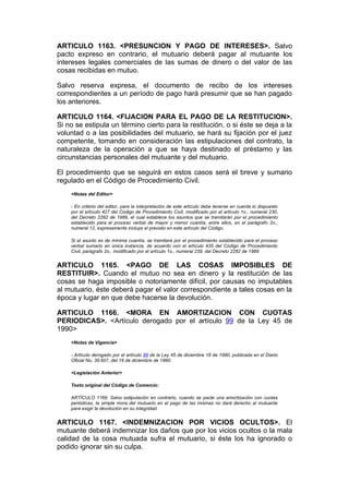 ARTICULO 1163. <PRESUNCION Y PAGO DE INTERESES>. Salvo
pacto expreso en contrario, el mutuario deberá pagar al mutuante los
intereses legales comerciales de las sumas de dinero o del valor de las
cosas recibidas en mutuo.

Salvo reserva expresa, el documento de recibo de los intereses
correspondientes a un período de pago hará presumir que se han pagado
los anteriores.

ARTICULO 1164. <FIJACION PARA EL PAGO DE LA RESTITUCION>.
Si no se estipula un término cierto para la restitución, o si éste se deja a la
voluntad o a las posibilidades del mutuario, se hará su fijación por el juez
competente, tomando en consideración las estipulaciones del contrato, la
naturaleza de la operación a que se haya destinado el préstamo y las
circunstancias personales del mutuante y del mutuario.

El procedimiento que se seguirá en estos casos será el breve y sumario
regulado en el Código de Procedimiento Civil.
    <Notas del Editor>

    - En criterio del editor, para la interpretación de este artículo debe tenerse en cuenta lo dispuesto
    por el artículo 427 del Código de Procedimiento Civil, modificado por el artículo 1o., numeral 230,
    del Decreto 2282 de 1989, el cual establece los asuntos que se tramitarán por el procedimiento
    establecido para el proceso verbal de mayor y menor cuantía, entre ellos, en el parágrafo 2o.,
    numeral 12, expresamente incluye el previsto en este artículo del Código.

    Si el asunto es de mínima cuantía, se tramitará por el procedimiento establecido para el proceso
    verbal sumario en única instancia, de acuerdo con el artículo 435 del Código de Procedimiento
    Civil, parágrafo 2o., modificado por el artículo 1o., numeral 239, del Decreto 2282 de 1989


ARTICULO 1165. <PAGO DE LAS COSAS IMPOSIBLES DE
RESTITUIR>. Cuando el mutuo no sea en dinero y la restitución de las
cosas se haga imposible o notoriamente difícil, por causas no imputables
al mutuario, éste deberá pagar el valor correspondiente a tales cosas en la
época y lugar en que debe hacerse la devolución.

ARTICULO 1166. <MORA EN AMORTIZACION CON CUOTAS
PERIODICAS>. <Artículo derogado por el artículo 99 de la Ley 45 de
1990>
    <Notas de Vigencia>

    - Artículo derogado por el artículo 99 de la Ley 45 de diciembre 18 de 1990, publicada en el Diario
    Oficial No. 39.607, del 19 de diciembre de 1990.

    <Legislación Anterior>

    Texto original del Código de Comercio:

    ARTÍCULO 1166. Salvo estipulación en contrario, cuando se pacte una amortización con cuotas
    periódicas, la simple mora del mutuario en el pago de las mismas no dará derecho al mutuante
    para exigir la devolución en su integridad.


ARTICULO 1167. <INDEMNIZACION POR VICIOS OCULTOS>. El
mutuante deberá indemnizar los daños que por los vicios ocultos o la mala
calidad de la cosa mutuada sufra el mutuario, si éste los ha ignorado o
podido ignorar sin su culpa.
 
