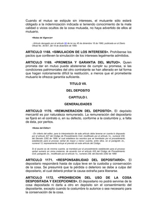 Cuando el mutuo se estipule sin intereses, el mutuante sólo estará
obligado a la indemnización indicada si teniendo conocimiento de la mala
calidad o vicios ocultos de la cosa mutuada, no haya advertido de ellos al
mutuario.
    <Notas de Vigencia>

    - Artículo derogado por el artículo 99 de la Ley 45 de diciembre 18 de 1990, publicada en el Diario
    Oficial No. 39.607, del 19 de diciembre de 1990.


ARTICULO 1168. <SIMULACION DE LOS INTERESES>. Prohíbense los
pactos que conlleven la simulación de los intereses legalmente admitidos.

ARTICULO 1169. <PROMESA Y GARANTIA DEL MUTUO>. Quien
prometa dar en mutuo puede abstenerse de cumplir su promesa, si las
condiciones patrimoniales del otro contratante se han alterado en tal forma
que hagan notoriamente difícil la restitución, a menos que el prometiente
mutuario le ofrezca garantía suficiente.

                                            TITULO VII.

                                         DEL DEPOSITO

                                           CAPITULO I.

                                       GENERALIDADES

ARTICULO 1170. <REMUNERACION DEL DEPOSITO>. El depósito
mercantil es por naturaleza remunerado. La remuneración del depositario
se fijará en el contrato o, en su defecto, conforme a la costumbre y, a falta
de ésta, por peritos.
    <Notas del Editor>

    - En criterio del editor, para la interpretación de este artículo debe tenerse en cuenta lo dispuesto
    por el artículo 427 del Código de Procedimiento Civil, modificado por el artículo 1o., numeral 230,
    del Decreto 2282 de 1989, el cual establece los asuntos que se tramitarán por el procedimiento
    establecido para el proceso verbal de mayor y menor cuantía, entre ellos, en el parágrafo 2o.,
    numeral 12, expresamente incluye el previsto en este artículo del Código.

    Si el asunto es de mínima cuantía, se tramitará por el procedimiento establecido para el proceso
    verbal sumario en única instancia, de acuerdo con el artículo 435 del Código de Procedimiento
    Civil, parágrafo 2o., modificado por el artículo 1o., numeral 239, del Decreto 2282 de 1989


ARTICULO 1171. <RESPONSABILIDAD DEL DEPOSITARIO>. El
depositario responderá hasta de culpa leve en la custodia y conservación
de la cosa. Se presumirá que la pérdida o deterioro se debe a culpa del
depositario, el cual deberá probar la causa extraña para liberarse.

ARTICULO 1172. <PROHIBICION DEL USO DE LA COSA
DESPOSITADA Y EXCEPCIONES>. El depositario no podrá servirse de la
cosa depositada ni darla a otro en depósito sin el consentimiento del
depositante, excepto cuando la costumbre lo autorice o sea necesario para
la conservación de la cosa.
 