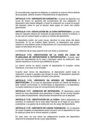 Si circunstancias urgentes le obligaren a custodiar la cosa en forma distinta
de la pactada, deberá avisarlo inmediatamente al depositante.

ARTICULO 1173. <DEPOSITO EN GARANTIA>. Cuando se deposite una
suma de dinero en garantía del cumplimiento de una obligación, el
depositario sólo estará obligado a hacer la restitución en cuanto al exceso
del depósito sobre lo que el deudor deba pagar en razón del crédito
garantizado.

ARTICULO 1174. <DEVOLUCION DE LA COSA DEPOSITADA>. La cosa
dada en depósito deberá ser restituida al depositante cuando lo reclame, a
no ser que se hubiere fijado un plazo en interés del depositario.

El depositario podrá, por justa causa, devolver la cosa antes del plazo
convenido. Si no se hubiere fijado término, el depositario que quiera
restituir la cosa deberá avisar al depositante con una prudencial antelación,
según la naturaleza de la cosa.

La restitución de la cosa supone la de sus frutos y accesorios.

ARTICULO 1175. <RESTITUCION DE LA COSA EN CASO DE
PLURALIDAD DE DEPOSITARIOS O DEPOSITANTES>. Cuando sean
varios los depositantes de la cosa y discrepen sobre su restitución, ésta
deberá hacerse en la forma que establezca el juez.

La misma norma se aplica cuando al depositante le suceden varios
herederos, si la cosa no es divisible.

Cuando sean varios los depositarios, el depositante podrá exigir la
restitución a aquel o aquellos que tengan la cosa. El depositario requerido
debe comunicar de inmediato el hecho a los demás.

ARTICULO 1176. <DEPOSITO EN INTERES DE TERCEROS Y
RESTITUCION>. Si la cosa se depositare también en interés de tercero y
éste hubiere comunicado su conformidad al depositante y al depositario,
no podrá restituirse la cosa sin consentimiento del tercero.

ARTICULO 1177. <DERECHO DE RETENCION>. El depositario podrá
retener la cosa depositada para garantizar el pago de las sumas líquidas
que le deba el depositante, relacionadas directamente con el depósito.

ARTICULO 1178. <RESTITUCION DE LA COSA>. Salvo estipulación en
contrario, la restitución de la cosa debe hacerse en el lugar en que debía
custodiarse. Los gastos de la restitución son de cargo del depositante.

ARTICULO 1179. <DEPOSITO DE COSAS FUNGIBLES>. En el depósito
de cosas fungibles el depositante podrá convenir con el depositario en que
le restituya cosas de la misma especie y calidad.

En este caso, sin que cesen las obligaciones propias del depositario
adquirirá la propiedad de las cosas depositadas.
 