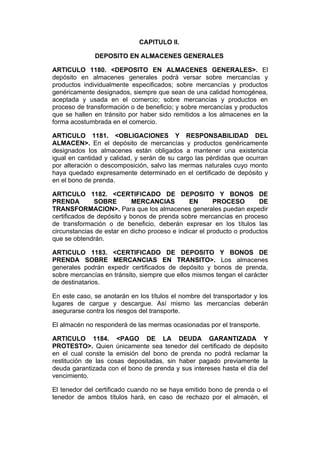 CAPITULO II.

              DEPOSITO EN ALMACENES GENERALES

ARTICULO 1180. <DEPOSITO EN ALMACENES GENERALES>. El
depósito en almacenes generales podrá versar sobre mercancías y
productos individualmente especificados; sobre mercancías y productos
genéricamente designados, siempre que sean de una calidad homogénea,
aceptada y usada en el comercio; sobre mercancías y productos en
proceso de transformación o de beneficio; y sobre mercancías y productos
que se hallen en tránsito por haber sido remitidos a los almacenes en la
forma acostumbrada en el comercio.

ARTICULO 1181. <OBLIGACIONES Y RESPONSABILIDAD DEL
ALMACEN>. En el depósito de mercancías y productos genéricamente
designados los almacenes están obligados a mantener una existencia
igual en cantidad y calidad, y serán de su cargo las pérdidas que ocurran
por alteración o descomposición, salvo las mermas naturales cuyo monto
haya quedado expresamente determinado en el certificado de depósito y
en el bono de prenda.

ARTICULO 1182. <CERTIFICADO DE DEPOSITO Y BONOS DE
PRENDA         SOBRE        MERCANCIAS         EN       PROCESO        DE
TRANSFORMACION>. Para que los almacenes generales puedan expedir
certificados de depósito y bonos de prenda sobre mercancías en proceso
de transformación o de beneficio, deberán expresar en los títulos las
circunstancias de estar en dicho proceso e indicar el producto o productos
que se obtendrán.

ARTICULO 1183. <CERTIFICADO DE DEPOSITO Y BONOS DE
PRENDA SOBRE MERCANCIAS EN TRANSITO>. Los almacenes
generales podrán expedir certificados de depósito y bonos de prenda,
sobre mercancías en tránsito, siempre que ellos mismos tengan el carácter
de destinatarios.

En este caso, se anotarán en los títulos el nombre del transportador y los
lugares de cargue y descargue. Así mismo las mercancías deberán
asegurarse contra los riesgos del transporte.

El almacén no responderá de las mermas ocasionadas por el transporte.

ARTICULO 1184. <PAGO DE LA DEUDA GARANTIZADA Y
PROTESTO>. Quien únicamente sea tenedor del certificado de depósito
en el cual conste la emisión del bono de prenda no podrá reclamar la
restitución de las cosas depositadas, sin haber pagado previamente la
deuda garantizada con el bono de prenda y sus intereses hasta el día del
vencimiento.

El tenedor del certificado cuando no se haya emitido bono de prenda o el
tenedor de ambos títulos hará, en caso de rechazo por el almacén, el
 