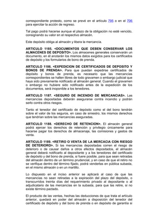correspondiente protesto, como se prevé en el artículo 795 o en el 706
para ejercitar la acción de regreso.

Tal pago podrá hacerse aunque el plazo de la obligación no esté vencido,
consignando su valor en el respectivo almacén.

Este depósito obliga al almacén y libera la mercancía.

ARTICULO 1185. <DOCUMENTOS QUE DEBEN CONSERVAR LOS
ALMACENES DE DEPOSITO>. Los almacenes generales conservarán un
documento, en él anotarán los mismos datos exigidos para los certificados
de depósito y los formularios de bono de prenda.

ARTICULO 1186. <EXPEDICION DE CERTIFICADOS DE DEPOSITO Y
BONOS DE PRENDA>. Para que puedan expedirse certificados de
depósito y bonos de prenda, es necesario que las mercancías
correspondientes se hallen libres de todo gravamen o embargo judicial que
haya sido previamente notificado al almacén general. Cuando el gravamen
o embargo no hubiere sido notificado antes de la expedición de los
documentos, será inoponible a los tenedores.

ARTICULO 1187. <SEGURO DE INCENDIO DE MERCANCIAS>. Las
mercancías depositadas deberán asegurarse contra incendio y podrán
serlo contra otros riesgos.

Tanto el tenedor del certificado de depósito como el del bono tendrán
sobre el valor de los seguros, en caso de siniestro, los mismos derechos
que tendrían sobre las mercancías aseguradas.

ARTICULO 1188. <DERECHO DE RETENCION>. El almacén general
podrá ejercer los derechos de retención y privilegio únicamente para
hacerse pagar los derechos de almacenaje, las comisiones y gastos de
venta.

ARTICULO 1189. <RETIRO O VENTA DE LA MERCACIA CON RIESGO
DE DETERIORO>. Si las mercancías depositadas corren el riesgo de
deterioro o de causar daños a otros efectos depositados, el almacén
general deberá notificarlo al depositante y a los tenedores del certificado
de depósito y del bono de prenda, si fuere posible, para que sean retiradas
del almacén dentro de un término prudencial, y en caso de que el retiro no
se verifique dentro del término fijado, podrá venderlas en pública subasta,
en el mismo almacén o en un martillo.

Lo dispuesto en el inciso anterior se aplicará al caso de que las
mercancías no sean retiradas a la expiración del plazo del depósito, o
transcurridos treinta días del requerimiento privado al depositante o al
adjudicatario de las mercancías en la subasta, para que las retire, si no
existe término pactado.

El producto de las ventas, hechas las deducciones de que trata el artículo
anterior, quedará en poder del almacén a disposición del tenedor del
certificado de depósito y del bono de prenda o en depósito de garantía si
 