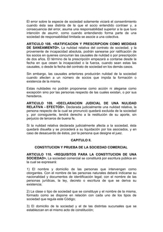 El error sobre la especie de sociedad solamente viciará el consentimiento
cuando ésta sea distinta de la que el socio entendido contraer y, a
consecuencia del error, asuma una responsabilidad superior a la que tuvo
intención de asumir, como cuando entendiendo forma parte de una
sociedad de responsabilidad limitada se asocie a una colectiva.

ARTICULO 108. <RATIFICACION Y PRESCRIPCION COMO MEDIDAS
DE SANEAMIENTO>. La nulidad relativa del contrato de sociedad, y la
proveniente de incapacidad absoluta, podrán sanearse por ratificación de
los socios en quienes concurran las causales de nulidad o por prescripción
de dos años. El término de la prescripción empezará a contarse desde la
fecha en que cesen la incapacidad o la fuerza, cuando sean estas las
causales, o desde la fecha del contrato de sociedad en los demás casos.

Sin embargo, las causales anteriores producirán nulidad de la sociedad
cuando afecten a un número de socios que impida la formación o
existencia de la misma.

Estas nulidades no podrán proponerse como acción ni alegarse como
excepción sino por las personas respecto de las cuales existan, o por sus
herederos.

ARTICULO 109. <DECLARACION JUDICIAL DE UNA NULIDAD
RELATIVA - EFECTOS>. Declarada judicialmente una nulidad relativa, la
persona respecto de la cual se pronunció quedará excluida de la sociedad
y, por consiguiente, tendrá derecho a la restitución de su aporte, sin
perjuicio de terceros de buena fe.

Si la nulidad relativa declarada judicialmente afecta a la sociedad, ésta
quedará disuelta y se procederá a su liquidación por los asociados, y en
caso de desacuerdo de éstos, por la persona que designe el juez.

                             CAPITULO II.

     CONSTITUCION Y PRUEBA DE LA SOCIEDAD COMERCIAL

ARTICULO 110. <REQUISITOS PARA LA CONSTITUCION DE UNA
SOCIEDAD>. La sociedad comercial se constituirá por escritura pública en
la cual se expresará:

1) El nombre y domicilio de las personas que intervengan como
otorgantes. Con el nombre de las personas naturales deberá indicarse su
nacionalidad y documentos de identificación legal; con el nombre de las
personas jurídicas, la ley, decreto o escritura de que se deriva su
existencia;

2) La clase o tipo de sociedad que se constituye y el nombre de la misma,
formado como se dispone en relación con cada uno de los tipos de
sociedad que regula este Código;

3) El domicilio de la sociedad y el de las distintas sucursales que se
establezcan en el mismo acto de constitución;
 