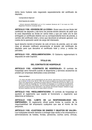 dicho bono hubiere sido negociado separadamente del certificado de
depósito.
    <Jurisprudencia Vigencia>

    Corte Suprema de Justicia

    - Artículo declarado EXEQUIBLE por la C.S.J mediante Sentencia del 11 de marzo de 1976,
    Magistrado Ponente Dr. Eustorgio Sarria.


ARTICULO 1190. <DIVISION DE LA COSA>. Quien sea a la vez titular del
certificado de depósito y del bono de prenda tendrá derecho de pedir que
la cosa depositada se divida en varios lotes y que por cada uno le sea
entregado un certificado distinto con su correspondiente bono de prenda, a
cambio del certificado total y único que devolverá al almacén general. Los
costos de la operación serán de cargo del interesado.

Igual derecho tendrá el tenedor de solo el bono de prenda, pero en este
caso el almacén notificará previamente al tenedor del certificado de
depósito para que devuelva el certificado total y único y reciba los
parciales.

ARTICULO 1191. <REGLAMENTACION>. El Gobierno reglamentará lo
dispuesto en este Capítulo.

                                             TITULO VIII.

                          DEL CONTRATO DE HOSPEDAJE

ARTICULO 1192. <CONTRATO DE HOSPEDAJE>. El contrato de
hospedaje será mercantil cuando el alojamiento y servicios accesorios se
presten por empresas dedicadas a esa actividad.
    <Notas del Editor>

    - En criterio del editor, para la interpretación de este artículo, debe tenerse en cuenta lo dispuesto
    por el artículo 79 de la Ley 300 de 1996, "Por la cual se expide la Ley General de Turismo y se
    dictan otras disposiciones", publicada en el Diario Oficial No. 42.845 del 30 de julio de 1996, el cual
    define el contrato de hospedaje así: "El Contrato de hospedaje es un contrato de arrendamiento,
    de carácter comercial y de adhesión, que una empresa dedicada a esta actividad celebra con el
    propósito principal de prestar alojamiento a otra persona denominada huésped, mediante el pago
    del precio respectivo día a día, por un plazo inferior a 30 días.


ARTICULO 1193. <REGLAMENTACION>. El contrato de hospedaje se
ajustará al reglamento que expida el funcionario u organismo que
determine el Gobierno.

ARTICULO 1194. <LIMITE DE LA RESPONSABILIDAD DEL
EMPESARIO>. El reglamento oficial podrá limitar la cuantía de la
responsabilidad del empresario cualquiera que sea el monto de los
perjuicios.

ARTICULO 1195. <CUSTODIA DE DINERO Y OBJETOS DE VALOR>.
Los huéspedes tendrán derecho a entregar bajo recibo a los empresarios o
administradores de hoteles, fondas, pensiones, coches cama, clínicas,
 