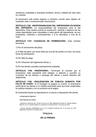sanatorios, hospitales y empresas similares, dinero y objetos de valor para
su custodia.

El empresario sólo podrá negarse a recibirlos cuando sean objetos de
cuantioso valor o excesivamente voluminosos.

ARTICULO 1196. <RESPONSABILIDAD DEL EMPRESARIO EN RAZON
DEL DEPOSITO>. La responsabilidad del empresario será la del
depositario. Esta cesará cuando la sustracción, pérdida o deterioro de las
cosas depositadas sean imputables a culpa grave del depositante, de sus
empleados, visitantes o acompañantes, o a la naturaleza o vicio de la
cosa.

ARTICULO 1197. <CAUSALES DE TERMINACION>. Este contrato
terminará:

1) Por el vencimiento del plazo;

2) A falta de plazo, por aviso dado por una de las partes a la otra, con doce
horas de anticipación;

3) Por falta de pago;

4) Por infracción del reglamento oficial, y

5) Por las demás causales expresamente pactadas.

ARTICULO 1198. <INVENTARIO>. Terminado el contrato por el
empresario, éste procederá ante testigos, a elaborar y suscribir un
inventario de los efectos o equipaje del cliente y podrá retirarlos del
alojamiento.

ARTICULO 1199. <ENAJENACION EN PUBLICA SUBASTA POR
FALTA DE PAGO>. Si el huésped no pagare su cuenta, el empresario
podrá llevar los bienes a un martillo autorizado para que sean enajenados
en pública subasta y con su producto se le pague.

El remanente líquido se depositará en un banco a disposición del cliente.
    <Jurisprudencia Vigencia>

    Corte Suprema de Justicia

    - Mediante la Sentencia No. 36 del 9 de mayo de 1985, Magistrado Ponente Dr. Ricardo Medina
    Moyano, la C.S.J declaró estése a lo resuelto en la Sentencia del 11 de marzo de 1976.

    - Artículo declarado EXEQUIBLE por la C.S.J mediante Sentencia del 11 de marzo de 1976,
    Magistrado Ponente Dr. Eustorgio Sarria.


                                         TITULO IX.

                                     DE LA PRENDA
 