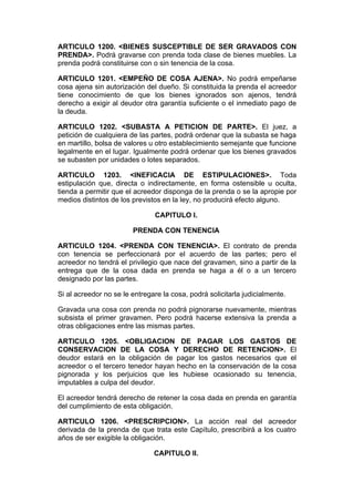 ARTICULO 1200. <BIENES SUSCEPTIBLE DE SER GRAVADOS CON
PRENDA>. Podrá gravarse con prenda toda clase de bienes muebles. La
prenda podrá constituirse con o sin tenencia de la cosa.

ARTICULO 1201. <EMPEÑO DE COSA AJENA>. No podrá empeñarse
cosa ajena sin autorización del dueño. Si constituida la prenda el acreedor
tiene conocimiento de que los bienes ignorados son ajenos, tendrá
derecho a exigir al deudor otra garantía suficiente o el inmediato pago de
la deuda.

ARTICULO 1202. <SUBASTA A PETICION DE PARTE>. El juez, a
petición de cualquiera de las partes, podrá ordenar que la subasta se haga
en martillo, bolsa de valores u otro establecimiento semejante que funcione
legalmente en el lugar. Igualmente podrá ordenar que los bienes gravados
se subasten por unidades o lotes separados.

ARTICULO 1203. <INEFICACIA DE ESTIPULACIONES>. Toda
estipulación que, directa o indirectamente, en forma ostensible u oculta,
tienda a permitir que el acreedor disponga de la prenda o se la apropie por
medios distintos de los previstos en la ley, no producirá efecto alguno.

                               CAPITULO I.

                        PRENDA CON TENENCIA

ARTICULO 1204. <PRENDA CON TENENCIA>. El contrato de prenda
con tenencia se perfeccionará por el acuerdo de las partes; pero el
acreedor no tendrá el privilegio que nace del gravamen, sino a partir de la
entrega que de la cosa dada en prenda se haga a él o a un tercero
designado por las partes.

Si al acreedor no se le entregare la cosa, podrá solicitarla judicialmente.

Gravada una cosa con prenda no podrá pignorarse nuevamente, mientras
subsista el primer gravamen. Pero podrá hacerse extensiva la prenda a
otras obligaciones entre las mismas partes.

ARTICULO 1205. <OBLIGACION DE PAGAR LOS GASTOS DE
CONSERVACION DE LA COSA Y DERECHO DE RETENCION>. El
deudor estará en la obligación de pagar los gastos necesarios que el
acreedor o el tercero tenedor hayan hecho en la conservación de la cosa
pignorada y los perjuicios que les hubiese ocasionado su tenencia,
imputables a culpa del deudor.

El acreedor tendrá derecho de retener la cosa dada en prenda en garantía
del cumplimiento de esta obligación.

ARTICULO 1206. <PRESCRIPCION>. La acción real del acreedor
derivada de la prenda de que trata este Capítulo, prescribirá a los cuatro
años de ser exigible la obligación.

                               CAPITULO II.
 