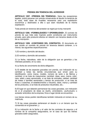 PRENDA SIN TENENCIA DEL ACREEDOR

ARTICULO 1207. <PRENDA SIN TENENCIA>. Salvo las excepciones
legales, podrá gravarse con prenda conservando el deudor la tenencia de
la cosa, toda clase de muebles necesarios para una explotación
económica y destinados a ella o que sean resultado de la misma
explotación.

Toda prenda sin tenencia del acreedor se regirá por la ley mercantil.

ARTICULO 1208. <FORMALIDADES Y OPONIBILIDAD>. El contrato de
prenda de que trata este Capítulo podrá constituirse por instrumento
privado, pero sólo producirá efectos en relación con terceros desde el día
de su inscripción.

ARTICULO 1209. <CONTENIDO DEL CONTRATO>. El documento en
que conste un contrato de prenda sin tenencia deberá contener, a lo
menos, las siguientes especificaciones:

1) El nombre y domicilio del deudor;

2) El nombre y domicilio del acreedor;

3) La fecha, naturaleza, valor de la obligación que se garantiza y los
intereses pactados, en su caso;

4) La fecha de vencimiento de dicha obligación;

5) El detalle de las especies gravadas con prenda, con indicación de su
cantidad y todas las demás circunstancias que sirvan para su
identificación, como marca, modelo, número de serie o de fábrica y
cantidad, si se trata de maquinarias; cantidad, clase, sexo, marca, color,
raza, edad y peso aproximado, si se trata de animales; calidad, cantidad
de matas o semillas sembradas y tiempo de producción, si se trata de
frutos o cosechas; el establecimiento o industria, clase, marca y cantidad
de los productos, si se trata de productos industriales, etc.;

6) El lugar en que deberán permanecer las cosas gravadas, con indicación
de si el propietario de éstas es dueño, arrendatario, usufructuario o
acreedor anticrético de la empresa, finca o lugar donde se encuentren.

Los bienes raíces podrán identificarse también indicando el número de su
matrícula;

7) Si las cosas gravadas pertenecen al deudor o a un tercero que ha
consentido en el gravamen, y

8) La indicación de la fecha y el valor de los contratos de seguros y el
nombre de la compañía aseguradora, en el caso de que los bienes
gravados estén asegurados.
 