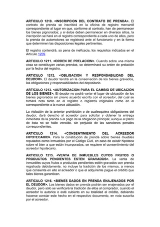 ARTICULO 1210. <INSCRIPCION DEL CONTRATO DE PRENDA>. El
contrato de prenda se inscribirá en la oficina de registro mercantil
correspondiente al lugar en que, conforme al contrato, han de permanecer
los bienes pignorados; y si éstos deben permanecer en diversos sitios, la
inscripción se hará en el registro correspondiente a cada uno de ellos, pero
la prenda de automotores se registrará ante el funcionario y en la forma
que determinen las disposiciones legales pertinentes.

El registro contendrá, so pena de ineficacia, los requisitos indicados en el
Artículo 1209.

ARTICULO 1211. <ORDEN DE PRELACION>. Cuando sobre una misma
cosa se constituyan varias prendas, se determinará su orden de prelación
por la fecha del registro.

ARTICULO 1212. <OBLIGACION Y RESPONSABILIDAD DEL
DEUDOR>. El deudor tendrá en la conservación de los bienes gravados,
las obligaciones y responsabilidades del depositario.

ARTICULO 1213. <AUTORIZACION PARA EL CAMBIO DE UBICACION
DE LOS BIENES>. El deudor no podrá variar el lugar de ubicación de los
bienes pignorados sin previo acuerdo escrito con el acreedor, del cual se
tomará nota tanto en el registro o registros originales como en el
correspondiente a la nueva ubicación.

La violación de la anterior prohibición o de cualesquiera obligaciones del
deudor, dará derecho al acreedor para solicitar y obtener la entrega
inmediata de la prenda o el pago de la obligación principal, aunque el plazo
de ésta no se halle vencido, sin perjuicio de las sanciones penales
correspondientes.

ARTICULO        1214.     <CONSENTIMIENTO          DEL      ACREEDOR
HIPOTECARIO>. Para la constitución de prenda sobre bienes muebles
reputados como inmuebles por el Código Civil, en caso de existir hipoteca
sobre el bien a que están incorporados, se requiere el consentimiento del
acreedor hipotecario.

ARTICULO 1215. <VENTA DE INMUEBLES CUYOS FRUTOS O
PRODUCTOS PENDIENTES ESTEN GRAVADOS>. La venta de
inmuebles cuyos frutos o productos pendientes estén gravados con prenda
registrada debidamente, no incluye la tradición de los mismos, a menos
que consienta en ello el acreedor o que el adquirente pague el crédito que
tales bienes garanticen.

ARTICULO 1216. <BIENES DADOS EN PRENDA ENAJENADOS POR
EL DEUDOR>. Los bienes dados en prenda podrán ser enajenados por el
deudor, pero sólo se verificará la tradición de ellos al comprador, cuando el
acreedor lo autorice o esté cubierto en su totalidad el crédito, debiendo
hacerse constar este hecho en el respectivo documento, en nota suscrita
por el acreedor.
 