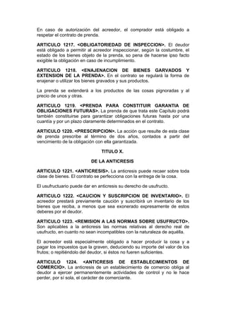 En caso de autorización del acreedor, el comprador está obligado a
respetar el contrato de prenda.

ARTICULO 1217. <OBLIGATORIEDAD DE INSPECCION>. El deudor
está obligado a permitir al acreedor inspeccionar, según la costumbre, el
estado de los bienes objeto de la prenda, so pena de hacerse ipso facto
exigible la obligación en caso de incumplimiento.

ARTICULO 1218. <ENAJENACION DE BIENES GARVADOS Y
EXTENSION DE LA PRENDA>. En el contrato se regulará la forma de
enajenar o utilizar los bienes gravados y sus productos.

La prenda se extenderá a los productos de las cosas pignoradas y al
precio de unos y otras.

ARTICULO 1219. <PRENDA PARA CONSTITUIR GARANTIA DE
OBLIGACIONES FUTURAS>. La prenda de que trata este Capítulo podrá
también constituirse para garantizar obligaciones futuras hasta por una
cuantía y por un plazo claramente determinados en el contrato.

ARTICULO 1220. <PRESCRIPCION>. La acción que resulte de esta clase
de prenda prescribe al término de dos años, contados a partir del
vencimiento de la obligación con ella garantizada.

                               TITULO X.

                          DE LA ANTICRESIS

ARTICULO 1221. <ANTICRESIS>. La anticresis puede recaer sobre toda
clase de bienes. El contrato se perfecciona con la entrega de la cosa.

El usufructuario puede dar en anticresis su derecho de usufructo.

ARTICULO 1222. <CAUCION Y SUSCRIPCION DE INVENTARIO>. El
acreedor prestará previamente caución y suscribirá un inventario de los
bienes que reciba, a menos que sea exonerado expresamente de estos
deberes por el deudor.

ARTICULO 1223. <REMISION A LAS NORMAS SOBRE USUFRUCTO>.
Son aplicables a la anticresis las normas relativas al derecho real de
usufructo, en cuanto no sean incompatibles con la naturaleza de aquélla.

El acreedor está especialmente obligado a hacer producir la cosa y a
pagar los impuestos que la graven, deduciendo su importe del valor de los
frutos; o repitiéndolo del deudor, si éstos no fueren suficientes.

ARTICULO 1224. <ANTICRESIS DE ESTABLECIMIENTOS DE
COMERCIO>. La anticresis de un establecimiento de comercio obliga al
deudor a ejercer permanentemente actividades de control y no le hace
perder, por sí sola, el carácter de comerciante.
 