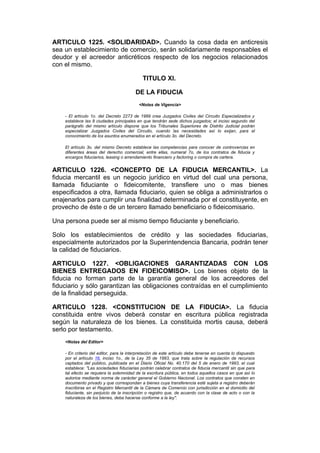 ARTICULO 1225. <SOLIDARIDAD>. Cuando la cosa dada en anticresis
sea un establecimiento de comercio, serán solidariamente responsables el
deudor y el acreedor anticréticos respecto de los negocios relacionados
con el mismo.

                                             TITULO XI.

                                         DE LA FIDUCIA
                                           <Notas de Vigencia>

    - El artículo 1o. del Decreto 2273 de 1989 crea Juzgados Civiles del Circuito Especializados y
    establece las 8 ciudades principales en que tendrán sede dichos juzgados; el inciso segundo del
    parágrafo del mismo artículo dispone que los Tribunales Superiores de Distrito Judicial podrán
    especializar Juzgados Civiles del Circuito, cuando las necesidades así lo exijan, para el
    conocimiento de los asuntos enumerados en el artículo 3o. del Decreto.

    El artículo 3o. del mismo Decreto establece las competencias para conocer de controvercias en
    diferentes áreas del derecho comercial, entre ellas, numeral 7o, de los contratos de fiducia y
    encargos fiduciarios, leasing o arrendamiento financiero y factoring o compra de cartera.


ARTICULO 1226. <CONCEPTO DE LA FIDUCIA MERCANTIL>. La
fiducia mercantil es un negocio jurídico en virtud del cual una persona,
llamada fiduciante o fideicomitente, transfiere uno o mas bienes
especificados a otra, llamada fiduciario, quien se obliga a administrarlos o
enajenarlos para cumplir una finalidad determinada por el constituyente, en
provecho de éste o de un tercero llamado beneficiario o fideicomisario.

Una persona puede ser al mismo tiempo fiduciante y beneficiario.

Solo los establecimientos de crédito y las sociedades fiduciarias,
especialmente autorizados por la Superintendencia Bancaria, podrán tener
la calidad de fiduciarios.

ARTICULO 1227. <OBLIGACIONES GARANTIZADAS CON LOS
BIENES ENTREGADOS EN FIDEICOMISO>. Los bienes objeto de la
fiducia no forman parte de la garantía general de los acreedores del
fiduciario y sólo garantizan las obligaciones contraídas en el cumplimiento
de la finalidad perseguida.

ARTICULO 1228. <CONSTITUCION DE LA FIDUCIA>. La fiducia
constituida entre vivos deberá constar en escritura pública registrada
según la naturaleza de los bienes. La constituida mortis causa, deberá
serlo por testamento.
    <Notas del Editor>

    - En criterio del editor, para la interpretación de este artículo debe tenerse en cuenta lo dispuesto
    por el artículo 16, inciso 1o., de la Ley 35 de 1993, que trata sobre la regulación de recursos
    captados del público, publicada en el Diario Oficial No. 40.170 del 5 de enero de 1993, el cual
    establece: "Las sociedades fiduciarias podrán celebrar contratos de fiducia mercantil sin que para
    tal efecto se requiera la solemnidad de la escritura pública, en todos aquellos casos en que así lo
    autorice mediante norma de carácter general el Gobierno Nacional. Los contratos que consten en
    documento privado y que correspondan a bienes cuya transferencia esté sujeta a registro deberán
    inscribirse en el Registro Mercantil de la Cámara de Comercio con jurisdicción en el domicilio del
    fiduciante, sin perjuicio de la inscripción o registro que, de acuerdo con la clase de acto o con la
    naturaleza de los bienes, deba hacerse conforme a la ley".
 