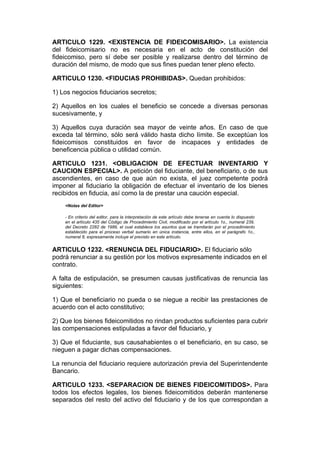 ARTICULO 1229. <EXISTENCIA DE FIDEICOMISARIO>. La existencia
del fideicomisario no es necesaria en el acto de constitución del
fideicomiso, pero sí debe ser posible y realizarse dentro del término de
duración del mismo, de modo que sus fines puedan tener pleno efecto.

ARTICULO 1230. <FIDUCIAS PROHIBIDAS>. Quedan prohibidos:

1) Los negocios fiduciarios secretos;

2) Aquellos en los cuales el beneficio se concede a diversas personas
sucesivamente, y

3) Aquellos cuya duración sea mayor de veinte años. En caso de que
exceda tal término, sólo será válido hasta dicho límite. Se exceptúan los
fideicomisos constituidos en favor de incapaces y entidades de
beneficencia pública o utilidad común.

ARTICULO 1231. <OBLIGACION DE EFECTUAR INVENTARIO Y
CAUCION ESPECIAL>. A petición del fiduciante, del beneficiario, o de sus
ascendientes, en caso de que aún no exista, el juez competente podrá
imponer al fiduciario la obligación de efectuar el inventario de los bienes
recibidos en fiducia, así como la de prestar una caución especial.
    <Notas del Editor>

    - En criterio del editor, para la interpretación de este artículo debe tenerse en cuenta lo dispuesto
    en el artículo 435 del Código de Procedimiento Civil, modificado por el artículo 1o., numeral 239,
    del Decreto 2282 de 1989, el cual establece los asuntos que se tramitarán por el procedimiento
    establecido para el proceso verbal sumario en única instancia, entre ellos, en el parágrafo 1o.,
    numeral 8, expresamente incluye el previsto en este artículo.


ARTICULO 1232. <RENUNCIA DEL FIDUCIARIO>. El fiduciario sólo
podrá renunciar a su gestión por los motivos expresamente indicados en el
contrato.

A falta de estipulación, se presumen causas justificativas de renuncia las
siguientes:

1) Que el beneficiario no pueda o se niegue a recibir las prestaciones de
acuerdo con el acto constitutivo;

2) Que los bienes fideicomitidos no rindan productos suficientes para cubrir
las compensaciones estipuladas a favor del fiduciario, y

3) Que el fiduciante, sus causahabientes o el beneficiario, en su caso, se
nieguen a pagar dichas compensaciones.

La renuncia del fiduciario requiere autorización previa del Superintendente
Bancario.

ARTICULO 1233. <SEPARACION DE BIENES FIDEICOMITIDOS>. Para
todos los efectos legales, los bienes fideicomitidos deberán mantenerse
separados del resto del activo del fiduciario y de los que correspondan a
 
