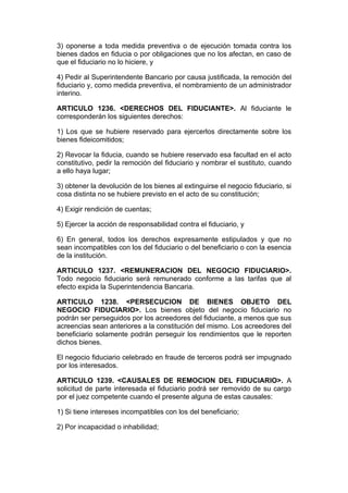 3) oponerse a toda medida preventiva o de ejecución tomada contra los
bienes dados en fiducia o por obligaciones que no los afectan, en caso de
que el fiduciario no lo hiciere, y

4) Pedir al Superintendente Bancario por causa justificada, la remoción del
fiduciario y, como medida preventiva, el nombramiento de un administrador
interino.

ARTICULO 1236. <DERECHOS DEL FIDUCIANTE>. Al fiduciante le
corresponderán los siguientes derechos:

1) Los que se hubiere reservado para ejercerlos directamente sobre los
bienes fideicomitidos;

2) Revocar la fiducia, cuando se hubiere reservado esa facultad en el acto
constitutivo, pedir la remoción del fiduciario y nombrar el sustituto, cuando
a ello haya lugar;

3) obtener la devolución de los bienes al extinguirse el negocio fiduciario, si
cosa distinta no se hubiere previsto en el acto de su constitución;

4) Exigir rendición de cuentas;

5) Ejercer la acción de responsabilidad contra el fiduciario, y

6) En general, todos los derechos expresamente estipulados y que no
sean incompatibles con los del fiduciario o del beneficiario o con la esencia
de la institución.

ARTICULO 1237. <REMUNERACION DEL NEGOCIO FIDUCIARIO>.
Todo negocio fiduciario será remunerado conforme a las tarifas que al
efecto expida la Superintendencia Bancaria.

ARTICULO 1238. <PERSECUCION DE BIENES OBJETO DEL
NEGOCIO FIDUCIARIO>. Los bienes objeto del negocio fiduciario no
podrán ser perseguidos por los acreedores del fiduciante, a menos que sus
acreencias sean anteriores a la constitución del mismo. Los acreedores del
beneficiario solamente podrán perseguir los rendimientos que le reporten
dichos bienes.

El negocio fiduciario celebrado en fraude de terceros podrá ser impugnado
por los interesados.

ARTICULO 1239. <CAUSALES DE REMOCION DEL FIDUCIARIO>. A
solicitud de parte interesada el fiduciario podrá ser removido de su cargo
por el juez competente cuando el presente alguna de estas causales:

1) Si tiene intereses incompatibles con los del beneficiario;

2) Por incapacidad o inhabilidad;
 