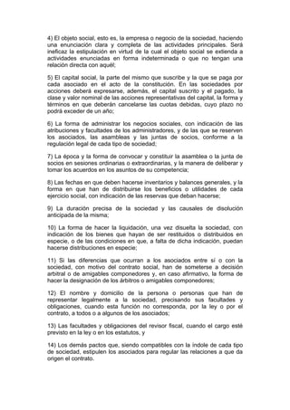 4) El objeto social, esto es, la empresa o negocio de la sociedad, haciendo
una enunciación clara y completa de las actividades principales. Será
ineficaz la estipulación en virtud de la cual el objeto social se extienda a
actividades enunciadas en forma indeterminada o que no tengan una
relación directa con aquél;

5) El capital social, la parte del mismo que suscribe y la que se paga por
cada asociado en el acto de la constitución. En las sociedades por
acciones deberá expresarse, además, el capital suscrito y el pagado, la
clase y valor nominal de las acciones representativas del capital, la forma y
términos en que deberán cancelarse las cuotas debidas, cuyo plazo no
podrá exceder de un año;

6) La forma de administrar los negocios sociales, con indicación de las
atribuciones y facultades de los administradores, y de las que se reserven
los asociados, las asambleas y las juntas de socios, conforme a la
regulación legal de cada tipo de sociedad;

7) La época y la forma de convocar y constituir la asamblea o la junta de
socios en sesiones ordinarias o extraordinarias, y la manera de deliberar y
tomar los acuerdos en los asuntos de su competencia;

8) Las fechas en que deben hacerse inventarios y balances generales, y la
forma en que han de distribuirse los beneficios o utilidades de cada
ejercicio social, con indicación de las reservas que deban hacerse;

9) La duración precisa de la sociedad y las causales de disolución
anticipada de la misma;

10) La forma de hacer la liquidación, una vez disuelta la sociedad, con
indicación de los bienes que hayan de ser restituidos o distribuidos en
especie, o de las condiciones en que, a falta de dicha indicación, puedan
hacerse distribuciones en especie;

11) Si las diferencias que ocurran a los asociados entre sí o con la
sociedad, con motivo del contrato social, han de someterse a decisión
arbitral o de amigables componedores y, en caso afirmativo, la forma de
hacer la designación de los árbitros o amigables componedores;

12) El nombre y domicilio de la persona o personas que han de
representar legalmente a la sociedad, precisando sus facultades y
obligaciones, cuando esta función no corresponda, por la ley o por el
contrato, a todos o a algunos de los asociados;

13) Las facultades y obligaciones del revisor fiscal, cuando el cargo esté
previsto en la ley o en los estatutos, y

14) Los demás pactos que, siendo compatibles con la índole de cada tipo
de sociedad, estipulen los asociados para regular las relaciones a que da
origen el contrato.
 