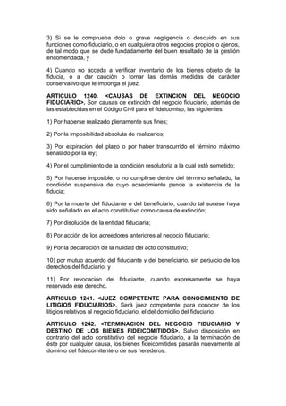 3) Si se le comprueba dolo o grave negligencia o descuido en sus
funciones como fiduciario, o en cualquiera otros negocios propios o ajenos,
de tal modo que se dude fundadamente del buen resultado de la gestión
encomendada, y

4) Cuando no acceda a verificar inventario de los bienes objeto de la
fiducia, o a dar caución o tomar las demás medidas de carácter
conservativo que le imponga el juez.

ARTICULO 1240. <CAUSAS DE EXTINCION DEL NEGOCIO
FIDUCIARIO>. Son causas de extinción del negocio fiduciario, además de
las establecidas en el Código Civil para el fideicomiso, las siguientes:

1) Por haberse realizado plenamente sus fines;

2) Por la imposibilidad absoluta de realizarlos;

3) Por expiración del plazo o por haber transcurrido el término máximo
señalado por la ley;

4) Por el cumplimiento de la condición resolutoria a la cual esté sometido;

5) Por hacerse imposible, o no cumplirse dentro del término señalado, la
condición suspensiva de cuyo acaecimiento pende la existencia de la
fiducia;

6) Por la muerte del fiduciante o del beneficiario, cuando tal suceso haya
sido señalado en el acto constitutivo como causa de extinción;

7) Por disolución de la entidad fiduciaria;

8) Por acción de los acreedores anteriores al negocio fiduciario;

9) Por la declaración de la nulidad del acto constitutivo;

10) por mutuo acuerdo del fiduciante y del beneficiario, sin perjuicio de los
derechos del fiduciario, y

11) Por revocación del fiduciante, cuando expresamente se haya
reservado ese derecho.

ARTICULO 1241. <JUEZ COMPETENTE PARA CONOCIMIENTO DE
LITIGIOS FIDUCIARIOS>. Será juez competente para conocer de los
litigios relativos al negocio fiduciario, el del domicilio del fiduciario.

ARTICULO 1242. <TERMINACION DEL NEGOCIO FIDUCIARIO Y
DESTINO DE LOS BIENES FIDEICOMITIDOS>. Salvo disposición en
contrario del acto constitutivo del negocio fiduciario, a la terminación de
éste por cualquier causa, los bienes fideicomitidos pasarán nuevamente al
dominio del fideicomitente o de sus herederos.
 