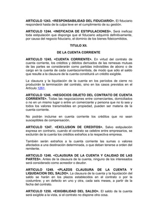 ARTICULO 1243. <RESPONSABILIDAD DEL FIDUCIARIO>. El fiduciario
responderá hasta de la culpa leve en el cumplimiento de su gestión.

ARTICULO 1244. <INEFICACIA DE ESTIPULACIONES>. Será ineficaz
toda estipulación que disponga que el fiduciario adquirirá definitivamente,
por causa del negocio fiduciario, el dominio de los bienes fideicomitidos.

                               TITULO XII.

                     DE LA CUENTA CORRIENTE

ARTICULO 1245. <CUENTA CORRIENTE>. En virtud del contrato de
cuenta corriente, los créditos y débitos derivados de las remesas mutuas
de las partes se considerarán como partidas indivisibles de abono o de
cargo en la cuenta de cada cuentacorrentista, de modo que sólo el saldo
que resulte a la clausura de la cuenta constituirá un crédito exigible.

La clausura y la liquidación de la cuenta en los períodos de cierre no
producirán la terminación del contrato, sino en los casos previstos en el
Artículo 1261.

ARTICULO 1246. <NEGOCIOS OBJETO DEL CONTRATO DE CUENTA
CORRIENTE>. Todas las negociaciones entre comerciantes, domiciliados
o no en un mismo lugar o entre un comerciante y persona que no lo sea y
todos los valores transmisibles en propiedad, pueden ser materia de la
cuenta corriente.

No podrán incluirse en cuenta corriente los créditos que no sean
susceptibles de compensación.

ARTICULO 1247. <EXCLUSION DE CREDITOS>. Salvo estipulación
expresa en contrario, cuando el contrato se celebre entre empresarios, se
excluirán de la cuenta los créditos extraños a la respectiva empresa.

También serán extraños a la cuenta corriente las sumas o valores
afectados a una destinación determinada, o que deban tenerse a orden del
remitente.

ARTICULO 1248. <CLAUSURA DE LA CUENTA Y CALIDAD DE LAS
PARTES>. Antes de la clausura de la cuenta, ninguno de los interesados
será considerado como acreedor o deudor.

ARTICULO 1249. <PLAZOS             CLAUSURA DE LA CUENTA Y
LIQUIDACION DEL SALDO>. La        clausura de la cuenta y la liquidación del
saldo se harán en los plazos      establecidos en el contrato o por la
costumbre; y en defecto en uno    y otra, cada seis meses, a partir de la
fecha del contrato.

ARTICULO 1250. <EXIGIBILIDAD DEL SALDO>. El saldo de la cuenta
será exigible a la vista, si el contrato no dispone otra cosa.
 