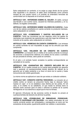 Salvo estipulación en contrario, si no exige su pago dentro de los quince
días siguientes a la clausura, el saldo será considerado como primera
remesa de una cuenta nueva y el contrato se entenderá renovado de
conformidad con lo dispuesto en el artículo anterior.

ARTICULO 1251. <INTERESES SOBRE EL SALDO>. El saldo, aunque
sea llevado a una cuenta nueva, causará los intereses pactados y, en su
defecto, los legales comerciales.

ARTICULO 1252. <INTERESES SOBRE VALORES EN CUENTA>. Cada
uno de los valores acreditados en cuenta corriente no producirá intereses,
salvo estipulación en contrario.

ARTICULO 1253. <COMISIONES Y GASTOS INCLUIDOS EN LA
CUENTA>. Tanto las comisiones por los negocios como los gastos de
reembolso que ocasionen las operaciones a que den lugar las remesas, se
incluirán en la cuenta, salvo estipulación en contrario.

ARTICULO 1254. <REMESAS EN CUENTA CORRIENTE>. Las remesas
en cuenta corriente no son imputables al pago de los artículos que ésta
comprenda.

ARTICULO 1255. <INLUSION DE UN CREDITO EN CUENTA
CORRIENTE>. La inclusión de un crédito en la cuenta corriente no excluye
las acciones o excepciones relativas a la validez de los actos o contratos
de que proceda la remesa, salvo pacto en contrario.

Si el acto o el contrato fueren anulados la partida correspondiente se
cancelará en la cuenta.

ARTICULO 1256. <GARANTIAS DEL CREDITO INCLUIDO EN LA
CUENTA>. Si un crédito incluido en la cuenta está protegido por garantía
real o personal, el cuentacorrentista tendrá derecho de valerse de la
garantía por el saldo existente a su favor al cierre de la cuenta y hasta
concurrencia del crédito garantizado.

La misma norma se aplicará en caso de que exista un codeudor solidario.

ARTICULO 1257. <CREDITO CONTRA TERCEROS>. La inclusión de un
crédito contra un tercero se presumirá hecha bajo la cláusula "salvo
ingreso en caja", si no se establece cosa distinta por las partes. En tal
caso, si el crédito no es satisfecho, el que recibe la remesa tiene la
elección entre accionar para el cobro o eliminar la partida de la cuenta
reintegrando en sus derechos a aquel que le hizo la remesa.

El ejercicio infructuoso de las acciones contra el deudor no privará al
cuentacorrentista del derecho de eliminar la partida.

ARTICULO 1258. <POSIBILIDAD DE EMBARGAR, PERSEGUIR,
CEDER O CAUCIONAR LOS SALDOS>. Los saldos eventuales de una
cuenta corriente podrán ser embargados y perseguidos en juicio por los
acreedores de las partes; igualmente podrán ser cedidos o caucionados.
 