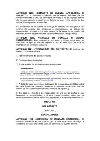 ARTICULO 1259. <EXTRACTO DE CUENTA, APROBACION O
RECHAZO>. El resumen o extracto de la cuenta, remitido por un
cuentacorrentista al otro, se entenderá aprobado si no se rechaza dentro
del término pactado o usual, o, en defecto de uno y otro, dentro de los
quince días siguientes a su recibo.

La aprobación de la cuenta no excluye el derecho de impugnarla por
errores de cálculo, por omisiones o duplicaciones. La acción de
impugnación caducará a los seis meses de la fecha de recepción del
resumen, el cual deberá enviarse por carta certificada, o bajo recibo.

ARTICULO 1260. <REMESAS EN MONEDAS O DIVISAS
EXTRANJERAS>. Las remesas en monedas o divisas extranjeras se
liquidarán al tipo de cambio vigente el día en que deba hacerse la
inscripción del crédito en la cuenta.

ARTICULO 1261. <TERMINACION DEL CONTRATO>. El contrato de
cuenta corriente terminará:

1) Por vencimiento del plazo acordado;

2) Por acuerdo de las partes;

3) Por la quiebra de uno de los cuentacorrentistas;
    <Notas de vigencia>

    - El Título II del Libro Sexto del Código de Comercio, que trata del concepto de quiebra, fue
    derogado expresa e íntegramente por el artículo 242 de la Ley 222 de 1995, publicada en el Diario
    Oficial No. 42.156 del 20 de diciembre de 1995.

    El Capítulo III del Título II, Régimen de Procesos Concursales, de la Ley 222 de 1995, introduce el
    "trámite de liquidación obligatoria", artículos 149 a 208.


4) A falta de plazo convenido, cualquiera de los cuentacorrentistas podrá
en cada época de clausura, denunciar el contrato dando aviso con no
menos de diez días de anticipación a la fecha de aquélla, y

5) En caso de muerte o de incapacidad de una de las partes si sus
herederos o representantes, o el otro cuentacorrentista, optan por su
terminación dentro de los treinta días siguientes al acaecimiento del hecho.

                                           TITULO XIII.

                                        DEL MANDATO

                                           CAPITULO I.

                                      GENERALIDADES

ARTICULO 1262. <DEFINICION DE MANDATO COMERCIAL>. El
mandato comercial es un contrato por el cual una parte se obliga a
celebrar o ejecutar uno o más actos de comercio por cuenta de otra.
 