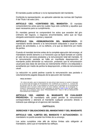 El mandato puede conllevar o no la representación del mandante.

Conferida la representación, se aplicarán además las normas del Capítulo
II del Título I de este Libro.

ARTICULO 1263. <CONTENIDO DEL MANDATO>. El mandato
comprenderá los actos para los cuales haya sido conferido y aquellos que
sean necesarios para su cumplimiento.

En mandato general no comprenderá los actos que excedan del giro
ordinario del negocio, o negocios encomendados, salvo que se haya
otorgado autorización expresa y especial.

ARTICULO 1264. <REMUNERACION DEL MANDATARIO>. El
mandatario tendrá derecho a la remuneración estipulada o usual en este
género de actividades, o, en su defecto, a la que se determine por medio
de peritos.

Cuando el mandato termine antes de la completa ejecución del encargo, el
mandatario tendrá derecho a un honorario que se fijará tomado en cuenta
el valor de los servicios prestados y la remuneración total del mandato. Si
la remuneración pactada se halla en manifiesta desproporción, el
mandante podrá demandar su reducción, probando que la remuneración
usual para esa clase de servicios es notoriamente inferior a la estipulada o
acreditando por medio de peritos la desproporción, a falta de remuneración
usual.

La reducción no podrá pedirse cuando la remuneración sea pactada o
voluntariamente pagada después de la ejecución del mandato.
    <Notas del Editor>

    - En criterio del editor, para la interpretación de este artículo debe tenerse en cuenta lo dispuesto
    en el artículo 435 del Código de Procedimiento Civil, modificado por el artículo 1o., numeral 239,
    del Decreto 2282 de 1989, el cual establece los asuntos que se tramitarán por el procedimiento
    establecido para el proceso verbal sumario en única instancia, entre ellos, en el parágrafo 1o.,
    numeral 8, expresamente incluye los que contemplan los artículos 2026 a 2032 de este Código,
    que tratan de la peritación (Libro Sexto "PROCEDIMIENTOS", Título IV "DE LA REGULACION
    POR EXPERTOS O PERITOS").


ARTICULO 1265. <ABONO AL MANDANTE DE CUALQUIER
PROVECHO>. El mandatario sólo podrá percibir la remuneración
correspondiente y abonará al mandante cualquier provecho directo o
indirecto que obtenga en el ejercicio del mandato.

                                           CAPITULO II.

DERECHOS Y OBLIGACIONES DEL MANDATARIO Y DEL MANDANTE

ARTICULO 1266. <LIMITES DEL MANDATO Y ACTUACIONES>. El
mandatario no podrá exceder los límites de su encargo.

Los actos cumplidos más allá de dichos límites sólo obligarán al
mandatario, salvo que el mandante los ratifique.
 