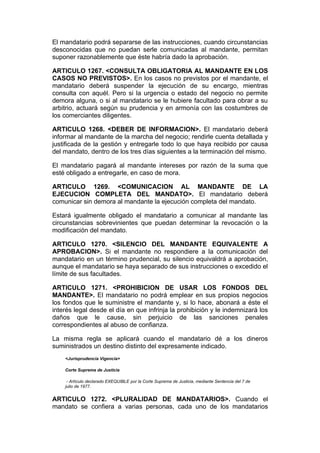 El mandatario podrá separarse de las instrucciones, cuando circunstancias
desconocidas que no puedan serle comunicadas al mandante, permitan
suponer razonablemente que éste habría dado la aprobación.

ARTICULO 1267. <CONSULTA OBLIGATORIA AL MANDANTE EN LOS
CASOS NO PREVISTOS>. En los casos no previstos por el mandante, el
mandatario deberá suspender la ejecución de su encargo, mientras
consulta con aquél. Pero si la urgencia o estado del negocio no permite
demora alguna, o si al mandatario se le hubiere facultado para obrar a su
arbitrio, actuará según su prudencia y en armonía con las costumbres de
los comerciantes diligentes.

ARTICULO 1268. <DEBER DE INFORMACION>. El mandatario deberá
informar al mandante de la marcha del negocio; rendirle cuenta detallada y
justificada de la gestión y entregarle todo lo que haya recibido por causa
del mandato, dentro de los tres días siguientes a la terminación del mismo.

El mandatario pagará al mandante intereses por razón de la suma que
esté obligado a entregarle, en caso de mora.

ARTICULO 1269. <COMUNICACION AL MANDANTE DE LA
EJECUCION COMPLETA DEL MANDATO>. El mandatario deberá
comunicar sin demora al mandante la ejecución completa del mandato.

Estará igualmente obligado el mandatario a comunicar al mandante las
circunstancias sobrevinientes que puedan determinar la revocación o la
modificación del mandato.

ARTICULO 1270. <SILENCIO DEL MANDANTE EQUIVALENTE A
APROBACION>. Si el mandante no respondiere a la comunicación del
mandatario en un término prudencial, su silencio equivaldrá a aprobación,
aunque el mandatario se haya separado de sus instrucciones o excedido el
límite de sus facultades.

ARTICULO 1271. <PROHIBICION DE USAR LOS FONDOS DEL
MANDANTE>. El mandatario no podrá emplear en sus propios negocios
los fondos que le suministre el mandante y, si lo hace, abonará a éste el
interés legal desde el día en que infrinja la prohibición y le indemnizará los
daños que le cause, sin perjuicio de las sanciones penales
correspondientes al abuso de confianza.

La misma regla se aplicará cuando el mandatario dé a los dineros
suministrados un destino distinto del expresamente indicado.
    <Jurisprudencia Vigencia>

    Corte Suprema de Justicia

     - Artículo declarado EXEQUIBLE por la Corte Suprema de Justicia, mediante Sentencia del 7 de
    julio de 1977.


ARTICULO 1272. <PLURALIDAD DE MANDATARIOS>. Cuando el
mandato se confiera a varias personas, cada uno de los mandatarios
 