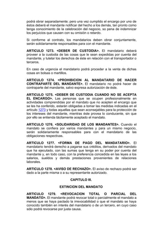 podrá obrar separadamente; pero una vez cumplido el encargo por uno de
éstos deberá el mandante notificar del hecho a los demás, tan pronto como
tenga conocimiento de la celebración del negocio, so pena de indemnizar
los perjuicios que causen con su omisión o retardo.

Si conforme al contrato, los mandatarios deben obrar conjuntamente,
serán solidariamente responsables para con el mandante.

ARTICULO 1273. <DEBER DE CUSTODIA>. El mandatario deberá
proveer a la custodia de las cosas que le sean expedidas por cuenta del
mandante, y tutelar los derechos de éste en relación con el transportador o
terceros.

En caso de urgencia el mandatario podrá proceder a la venta de dichas
cosas en bolsas o martillos.

ARTICULO 1274. <PROHIBICION AL MANDATARIO DE HACER
CONTRAPARTE DEL MANDANTE>. El mandatario no podrá hacer de
contraparte del mandante, salvo expresa autorización de éste.

ARTICULO 1275. <DEBER DE CUSTODIA CUANDO NO SE ACEPTA
EL ENCARGO>. Las personas que se ocupen profesionalmente en
actividades comprendidas por el mandato que no acepten el encargo que
se les ha conferido, estarán obligadas a tomar las medidas indicadas en el
artículo 1273 y todas aquellas que sean aconsejables para la protección de
los intereses del mandante, mientras éste provea lo conducente, sin que
por ello se entienda tácitamente aceptado el mandato.

ARTICULO 1276. <SOLIDARIDAD DE LOS MANDANTES>. Cuando el
mandato se confiera por varios mandantes y para un mismo negocio,
serán solidariamente responsables para con el mandatario de las
obligaciones respectivas.

ARTICULO 1277. <FORMA DE PAGO DEL MANDATARIO>. El
mandatario tendrá derecho a pagarse sus créditos, derivados del mandato
que ha ejecutado, con las sumas que tenga en su poder por cuenta del
mandante y, en todo caso, con la preferencia concedida en las leyes a los
salarios, sueldos y demás prestaciones provenientes de relaciones
laborales.

ARTICULO 1278. <AVISO DE RECHAZO>. El aviso de rechazo podrá ser
dado a la parte misma o a su representante autorizado.

                             CAPITULO III.

                      EXTINCION DEL MANDATO

ARTICULO 1279. <REVOCACION TOTAL O PARCIAL DEL
MANDATO>. El mandante podrá revocar total o parcialmente el mandato a
menos que se haya pactado la irrevocabilidad o que el mandato se haya
conocido también en interés del mandatario o de un tercero, en cuyo caso
sólo podrá revocarse por justa causa.
 