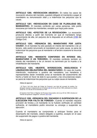 ARTICULO 1280. <REVOCACION ABUSIVA>. En todos los casos de
revocación abusiva del mandato, quedará obligado el mandante a pagar al
mandatario su remuneración total y a indemnizar los perjuicios que le
cause.

ARTICULO 1281. <REVOCACION EN CASO DE PLURALIDAD DEL
MANDANTES>. El mandato conferido por varias personas, sólo podrá
revocarse por todos los mandantes, excepto que haya justa causa.

ARTICULO 1282. <EFECTOS DE LA REVOCACION>. La revocación
producirá efectos a partir del momento en que el mandatario tenga
conocimiento de ella, sin perjuicio de lo dispuesto en el artículo 2199 del
Código Civil.

ARTICULO 1283. <RENUNCIA DEL MANDATARIO POR JUSTA
CAUSA>. Si el mandato ha sido pactado en interés del mandante o de un
tercero, sólo podrá renunciarlo el mandatario por justa causa, so pena de
indemnizar los perjuicios que al mandante o al tercero ocasione la renuncia
abusiva.

ARTICULO 1284. <MANDATO CONFERIDO EN INTERES DEL
MANDATARIO O UN TERCERO>. El mandato conferido también en
interés del mandatario o de un tercero no terminará por la muerte o la
inhabilitación del mandante.

ARTICULO 1285. <MUERTE, INTERDICCION, INSOLVENCIA Y
LIQUIDACION OBLIGATORIA DEL MANDATARIO>. En caso de muerte,
interdicción, insolvencia o quiebra del mandatario, sus herederos o
representantes darán inmediato aviso al mandante del acaecimiento del
hecho y harán en favor de éste lo que puedan y las circunstancias exijan,
so pena de indemnizar los perjuicios que su culpa cause al mandante.
    <Notas de vigencia>

    - El Título II del Libro Sexto del Código de Comercio, que trata del concepto de quiebra, fue
    derogado expresa e íntegramente por el artículo 242 de la Ley 222 de 1995, publicada en el Diario
    Oficial No. 42.156 del 20 de diciembre de 1995.

    El Capítulo III del Título II, Régimen de Procesos Concursales, de la Ley 222 de 1995, introduce el
    "trámite de liquidación obligatoria", artículos 149 a 208.


ARTICULO 1286. <RENUNCIA DEL ENCARGO O SUSPENCION DE LA
EJECUCION POR FALTA DE FONDOS>. Cuando el mandato requiera
provisión de fondos y el mandante no la hubiere verificado en cantidad
suficiente, el mandatario podrá renunciar su encargo o suspender su
ejecución.

Cuando el mandatario se comprometa a anticipar fondos para el
desempeño del mandato, estará obligado a suplirlos, excepto en el caso
de suspensión de pagos o quiebra del mandante.
    <Notas de vigencia>
 