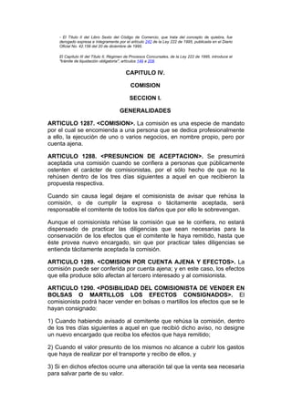 - El Título II del Libro Sexto del Código de Comercio, que trata del concepto de quiebra, fue
    derogado expresa e íntegramente por el artículo 242 de la Ley 222 de 1995, publicada en el Diario
    Oficial No. 42.156 del 20 de diciembre de 1995.

    El Capítulo III del Título II, Régimen de Procesos Concursales, de la Ley 222 de 1995, introduce el
    "trámite de liquidación obligatoria", artículos 149 a 208.


                                          CAPITULO IV.

                                            COMISION

                                            SECCION I.

                                      GENERALIDADES

ARTICULO 1287. <COMISION>. La comisión es una especie de mandato
por el cual se encomienda a una persona que se dedica profesionalmente
a ello, la ejecución de uno o varios negocios, en nombre propio, pero por
cuenta ajena.

ARTICULO 1288. <PRESUNCION DE ACEPTACION>. Se presumirá
aceptada una comisión cuando se confiera a personas que públicamente
ostenten el carácter de comisionistas, por el sólo hecho de que no la
rehúsen dentro de los tres días siguientes a aquel en que recibieron la
propuesta respectiva.

Cuando sin causa legal dejare el comisionista de avisar que rehúsa la
comisión, o de cumplir la expresa o tácitamente aceptada, será
responsable el comitente de todos los daños que por ello le sobrevengan.

Aunque el comisionista rehúse la comisión que se le confiera, no estará
dispensado de practicar las diligencias que sean necesarias para la
conservación de los efectos que el comitente le haya remitido, hasta que
éste provea nuevo encargado, sin que por practicar tales diligencias se
entienda tácitamente aceptada la comisión.

ARTICULO 1289. <COMISION POR CUENTA AJENA Y EFECTOS>. La
comisión puede ser conferida por cuenta ajena; y en este caso, los efectos
que ella produce sólo afectan al tercero interesado y al comisionista.

ARTICULO 1290. <POSIBILIDAD DEL COMISIONISTA DE VENDER EN
BOLSAS O MARTILLOS LOS EFECTOS CONSIGNADOS>. El
comisionista podrá hacer vender en bolsas o martillos los efectos que se le
hayan consignado:

1) Cuando habiendo avisado al comitente que rehúsa la comisión, dentro
de los tres días siguientes a aquel en que recibió dicho aviso, no designe
un nuevo encargado que reciba los efectos que haya remitido;

2) Cuando el valor presunto de los mismos no alcance a cubrir los gastos
que haya de realizar por el transporte y recibo de ellos, y

3) Si en dichos efectos ocurre una alteración tal que la venta sea necesaria
para salvar parte de su valor.
 