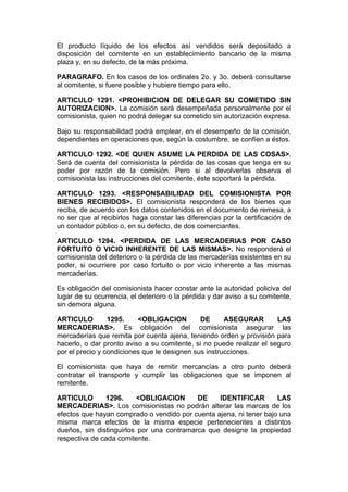 El producto líquido de los efectos así vendidos será depositado a
disposición del comitente en un establecimiento bancario de la misma
plaza y, en su defecto, de la más próxima.

PARAGRAFO. En los casos de los ordinales 2o. y 3o. deberá consultarse
al comitente, si fuere posible y hubiere tiempo para ello.

ARTICULO 1291. <PROHIBICION DE DELEGAR SU COMETIDO SIN
AUTORIZACION>. La comisión será desempeñada personalmente por el
comisionista, quien no podrá delegar su cometido sin autorización expresa.

Bajo su responsabilidad podrá emplear, en el desempeño de la comisión,
dependientes en operaciones que, según la costumbre, se confíen a éstos.

ARTICULO 1292. <DE QUIEN ASUME LA PERDIDA DE LAS COSAS>.
Será de cuenta del comisionista la pérdida de las cosas que tenga en su
poder por razón de la comisión. Pero si al devolverlas observa el
comisionista las instrucciones del comitente, éste soportará la pérdida.

ARTICULO 1293. <RESPONSABILIDAD DEL COMISIONISTA POR
BIENES RECIBIDOS>. El comisionista responderá de los bienes que
reciba, de acuerdo con los datos contenidos en el documento de remesa, a
no ser que al recibirlos haga constar las diferencias por la certificación de
un contador público o, en su defecto, de dos comerciantes.

ARTICULO 1294. <PERDIDA DE LAS MERCADERIAS POR CASO
FORTUITO O VICIO INHERENTE DE LAS MISMAS>. No responderá el
comisionista del deterioro o la pérdida de las mercaderías existentes en su
poder, si ocurriere por caso fortuito o por vicio inherente a las mismas
mercaderías.

Es obligación del comisionista hacer constar ante la autoridad policiva del
lugar de su ocurrencia, el deterioro o la pérdida y dar aviso a su comitente,
sin demora alguna.

ARTICULO         1295.    <OBLIGACION         DE      ASEGURAR        LAS
MERCADERIAS>. Es obligación del comisionista asegurar las
mercaderías que remita por cuenta ajena, teniendo orden y provisión para
hacerlo, o dar pronto aviso a su comitente, si no puede realizar el seguro
por el precio y condiciones que le designen sus instrucciones.

El comisionista que haya de remitir mercancías a otro punto deberá
contratar el transporte y cumplir las obligaciones que se imponen al
remitente.

ARTICULO       1296.      <OBLIGACION      DE    IDENTIFICAR        LAS
MERCADERIAS>. Los comisionistas no podrán alterar las marcas de los
efectos que hayan comprado o vendido por cuenta ajena, ni tener bajo una
misma marca efectos de la misma especie pertenecientes a distintos
dueños, sin distinguirlos por una contramarca que designe la propiedad
respectiva de cada comitente.
 