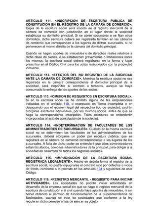 ARTICULO 111. <INSCRIPCION DE ESCRITURA PUBLICA DE
CONSTITUCION EN EL REGISTRO DE LA CAMARA DE COMERCIO>.
Copia de la escritura social será inscrita en el registro mercantil de la
cámara de comercio con jurisdicción en el lugar donde la sociedad
establezca su domicilio principal. Si se abren sucursales o se fijan otros
domicilios, dicha escritura deberá ser registrada también en las cámaras
de comercio que correspondan a los lugares de dichas sucursales, si no
pertenecen al mismo distrito de la cámara del domicilio principal.

Cuando se hagan aportes de inmuebles o de derechos reales relativos a
dicha clase de bienes, o se establezcan gravámenes o limitaciones sobre
los mismos, la escritura social deberá registrarse en la forma y lugar
prescritos en el Código Civil para los actos relacionados con la propiedad
inmueble.

ARTICULO 112. <EFECTOS DEL NO REGISTRO DE LA SOCIEDAD
ANTE LA CAMARA DE COMERCIO>. Mientras la escritura social no sea
registrada en la cámara correspondiente al domicilio principal de la
sociedad, será inoponible el contrato a terceros, aunque se haya
consumado la entrega de los aportes de los socios.

ARTICULO 113. <OMISION DE REQUISITOS EN ESCRITURA SOCIAL>.
Si en la escritura social se ha omitido alguna de las estipulaciones
indicadas en el artículo 110, o expresado en forma incompleta o en
desacuerdo con el régimen legal del respectivo tipo de sociedad, podrán
otorgarse escrituras adicionales, por los mismos socios, antes de que se
haga la correspondiente inscripción. Tales escrituras se entenderán
incorporadas al acto de constitución de la sociedad.

ARTICULO 114. <INDETERMINACION DE FACULTADES DE LOS
ADMINISTRADORES DE SUCURSALES>. Cuando en la misma escritura
social no se determinen las facultades de los administradores de las
sucursales, deberá otorgarse un poder por escritura pública, que se
registrará en al cámara de comercio correspondiente a los lugares de las
sucursales. A falta de dicho poder se entenderá que tales administradores
están facultados, como los administradores de la principal, para obligar a la
sociedad en desarrollo de todos los negocios sociales.

ARTICULO 115. <IMPUGNACION DE LA ESCRITURA SOCIAL
REGISTRADA LEGALMENTE>. Hecho en debida forma el registro de la
escritura social, no podrá impugnarse el contrato sino por defectos o vicios
de fondo, conforme a lo previsto en los artículos 104 y siguientes de este
Código.

ARTICULO 116. <REGISTRO MERCANTIL - REQUISITO PARA INICIAR
ACTIVIDADES>. Las sociedades no podrán iniciar actividades en
desarrollo de la empresa social sin que se haga el registro mercantil de la
escritura de constitución y el civil cuando haya aportes de inmuebles, ni sin
haber obtenido el permiso de funcionamiento de la Superintendencia de
Sociedades, cuando se trate de sociedades que conforme a la ley
requieran dicho permiso antes de ejercer su objeto.
 