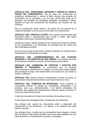 ARTICULO 1297. <PRESTAMOS, ANTICIPOS Y VENTAS AL FIADO A
CARGO DEL COMISIONISTA>. Son de cargo del comisionista los
préstamos, anticipaciones y ventas al fiado, siempre que proceda sin
autorización de su comitente; y en tal caso, podrá éste exigir se le
entreguen de inmediato las cantidades prestadas, anticipadas o fiadas,
dejando en favor del comisionista los beneficios que resulten de sus
contratos.

Pero el comisionista podrá vender a los plazos de uso general en la
respectiva localidad, a no ser que se le prohíban sus instrucciones.

ARTICULO 1298. <VENTAS A PLAZO>. Aún cuando el comisionista esté
autorizado tácita o expresamente para vender a plazo, sólo podrá
concederlo a personas notoriamente solventes.

Vendiendo a plazo, deberá expresar en las cuentas que rinda los nombres
de los compradores; y no haciéndolo, se entenderá que las ventas han
sido verificadas al contado.

Aun en las que haga en esta forma, deberá manifestar los nombres de los
compradores si el comitente se lo exige.

ARTICULO 1299. <CORRESPONDENCIA DE LAS CUENTAS
RENDIDAS Y LOS ASIENTOS DE SUS LIBROS>. Las cuentas que rinda
el comisionista, deberán concordar con los asientos de sus libros.

ARTICULO 1300. <COBRANZA DE CREDITOS Y EFECTOS POR
OMISION O TARDANZA>. El comisionista que no verifique
oportunamente la cobranza de los créditos o no use de los medios legales
para conseguir el pago, será responsable de los perjuicios que cause su
omisión o tardanza.

ARTICULO 1301. Siendo moroso el comisionista en rendir la cuenta, no
podrá cobrar intereses desde el día en que haya incurrido en mora.

ARTICULO 1302. <DERECHO DE RETENCION>. Tiene asimismo el
comisionista derecho de retener las mercaderías consignadas o su
producto, para que, preferentemente a los demás acreedores del
comitente, se le paguen sus anticipaciones, intereses, costos y comisión, si
concurren estas circunstancias:

1) Que las mercaderías le hayan sido remitidas de una plaza a otra, y

2) Que hayan sido entregadas real o virtualmente al comisionista.

Hay entrega real, cuando las mercaderías están a disposición del
comisionista en sus almacenes, o en ajenos, o en cualquier otro lugar
público o privado.

Hay entrega virtual, si antes que las mercaderías hayan llegado a manos
del comisionista, éste pudiera acreditar que le han sido expedidas con una
carta de porte o un conocimiento a la orden o al portador.
 