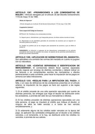 ARTICULO 1307. <PROHIBICIONES A LOS COMISIONISTAS DE
BOLSA>. <Artículo derogado por el artículo 30 del Decreto Extraordinario
1172 de mayo 14 de 1980.
    <Notas de Vigencia>

    - Artículo derogado por el artículo 30 del Decreto Extraordinario 1172 de mayo 14 de 1980.

    <Legislación Anterior>

    Texto original del Código de Comercio:

    ARTÍCULO 130. Prohíbese a los comisionistas de bolsa:

    1o. Adquirir para sí, directamente o por interpuesta persona, los títulos valores inscritos en bolsa;

    2o. Representar en las asambleas generales de accionistas las acciones que se negocien en
    mercados públicos de valores, y

    3o. Sustituir los poderes que se les otorguen para representar las acciones a que se refiere el
    ordinal 2o.

    PARAGRAFO. La infracción a cualquiera de las disposiciones contempladas en los artículos
    precedentes será causal de expulsión de la bolsa, sin perjuicio de las sanciones administrativas y
    penales que puedan imponérsele.


ARTICULO 1308. <APLICACION DE NORMATIVIDAD DEL MANDATO>.
Son aplicables a la comisión las normas del mandato en cuanto no pugnen
con su naturaleza.

ARTICULO 1309. <CUENTAS SEPARADAS E IDENTIFICACION DE
MERCADERIAS>. El comisionista deberá llevar cuentas separadas
cuando negocie por encargo de distintos comitentes y deberá indicar en
las facturas o en comprobantes escritos las mercaderías o efectos
pertenecientes a cada comitente, para hacer la imputación de los pagos en
armonía con tales indicaciones.

ARTICULO 1310. <REGLAS PARA LA IMPUTACION DEL PAGO>. A
falta, o en caso de deficiencia de las anotaciones prescritas en el artículo
anterior, la imputación de los pagos se hará con sujeción a las reglas
siguientes:

1) Si el crédito procede de una sola operación ejecutada por cuenta de
distintas personas, las entregas que haga el deudor se distribuirán entre
los acreedores, a prorrata del valor de sus mercaderías o efectos;

2) Si los créditos proceden de distintas operaciones ejecutadas con una
sola persona, el pago se imputará al crédito que indique el deudor, si
ninguno de ellos se halla vencido o si todos se han vencido
simultáneamente, y

3) Si solamente alguno de los créditos están vencidos en la época del
pago, se aplicarán las cantidades entregadas por el deudor a los créditos
vencidos, y el remanente, sí lo hay, se distribuirá entre los créditos no
vencidos, a prorrata de sus valores.
 