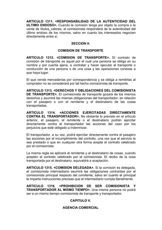 ARTICULO 1311. <RESPONSABILIDAD DE LA AUTENTICIDAD DEL
ULTIMO ENDOSO>. Cuando la comisión tenga por objeto la compra o la
venta de títulos_valores, el comisionista responderá de la autenticidad del
último endoso de los mismos, salvo en cuanto los interesados negocien
directamente entre sí.

                              SECCION II.

                     COMISION DE TRANSPORTE

ARTICULO 1312. <COMISION DE TRANSPORTE>. El contrato de
comisión de transporte es aquel por el cual una persona se obliga en su
nombre y por cuenta ajena, a contratar y hacer ejecutar el transporte o
conducción de una persona o de una cosa y las operaciones conexas a
que haya lugar.

El que vende mercaderías por correspondencia y se obliga a remitirlas al
comprador no se considerará por tal hecho comisionista de transporte.

ARTICULO 1313. <DERECHOS Y OBLIGACIONES DEL COMISIONISTA
DE TRANSPORTE>. El comisionista de transporte gozará de los mismos
derechos y asumirá las mismas obligaciones del transportador, en relación
con el pasajero o con el remitente y el destinatario de las cosas
transportadas.

ARTICULO 1314. <ACCIONES EJERCITADAS DIRECTAMENTE
CONTRA EL TRANSPORTADOR>. No obstante lo previsto en el artículo
anterior, el pasajero, el remitente o el destinatario podrán ejercitar
directamente contra el transportador las acciones del caso por los
perjuicios que esté obligado a indemnizar.

El transportador, a su vez, podrá ejercitar directamente contra el pasajero
las acciones por el incumplimiento del contrato, una vez que el servicio le
sea prestado o que en cualquier otra forma acepte el contrato celebrado
por el comisionista.

La misma regla se aplicará al remitente y al destinatario de cosas, cuando
acepten el contrato celebrado por el comisionista. El recibo de la cosa
transportada por el destinatario, equivaldrá a aceptación.

ARTICULO 1315. <COMISION DELEGADA>. Si la comisión es delegada,
el comisionista intermediario asumirá las obligaciones contraídas por el
comisionista principal respecto del comitente, salvo en cuanto el principal
le imparta instrucciones precisas que el intermediario cumpla literalmente.

ARTICULO 1316. <PROHIBICION DE SER COMISIONISTA Y
TRANSPORTADOR AL MISMO TIEMPO>. Una misma persona no podrá
ser a un mismo tiempo comisionista de transporte y transportador.

                              CAPITULO V.

                        AGENCIA COMERCIAL
 