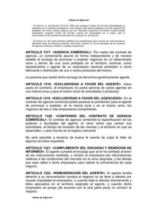 <Notas de Vigencia>

    - El artículo 1o. del Decreto 2273 de 1989 crea Juzgados Civiles del Circuito Especializados y
    establece las 8 ciudades principales en que tendrán sede dichos juzgados; el inciso segundo del
    parágrafo del mismo artículo dispone que los Tribunales Superiores de Distrito Judicial podrán
    especializar Juzgados Civiles del Circuito, cuando las necesidades así lo exijan, para el
    conocimiento de los asuntos enumerados en el artículo 3o. del Decreto.

    - El artículo 3o. del mismo Decreto establece las competencias para conocer de controvercias en
    diferentes áreas del derecho comercial, entre ellas, numeral 12, de las derivadas de los contratos
    de agencia comercial, comisión, corretaje y preposición.


ARTICULO 1317. <AGENCIA COMERCIAL>. Por medio del contrato de
agencia, un comerciante asume en forma independiente y de manera
estable el encargo de promover o explotar negocios en un determinado
ramo y dentro de una zona prefijada en el territorio nacional, como
representante o agente de un empresario nacional extranjero o como
fabricante o distribuidor de uno o varios productos del mismo.

La persona que recibe dicho encargo se denomina genéricamente agente.

ARTICULO 1318. <EXCLUSIVIDAD A FAVOR DEL AGENTE>. Salvo
pacto en contrario, el empresario no podrá servirse de varios agentes en
una misma zona y para el mismo ramo de actividades o productos.

ARTICULO 1319. <EXCLUSIVIDAD A FAVOR DEL AGENCIADO>. En el
contrato de agencia comercial podrá pactarse la prohibición para el agente
de promover o explotar, en la misma zona y en el mismo ramo, los
negocios de dos o más empresarios competidores.

ARTICULO 1320. <CONTENIDO DEL CONTRATO DE AGENCIA
COMERCIAL>. El contrato de agencia contendrá la especificación de los
poderes o facultades del agente, el ramo sobre que versen sus
actividades, el tiempo de duración de las mismas y el territorio en que se
desarrollen, y será inscrito en el registro mercantil.

No será oponible a terceros de buena fe exenta de culpa la falta de
algunos de estos requisitos.

ARTICULO 1321. <CUMPLIMIENTO DEL ENCARGO Y RENDICION DE
INFORMES>. El agente cumplirá el encargo que se le ha confiado al tenor
de las instrucciones recibidas, y rendirá al empresario las informaciones
relativas a las condiciones del mercado en la zona asignada, y las demás
que sean útiles a dicho empresario para valorar la conveniencia de cada
negocio.

ARTICULO 1322. <REMUNERACION DEL AGENTE>. El agente tendrá
derecho a su remuneración aunque el negocio no se lleve a efectos por
causas imputables al empresario, o cuando éste lo efectúe directamente y
deba ejecutarse en el territorio asignado al agente, o cuando dicho
empresario se ponga {de acuerdo con la otra parte para} no concluir el
negocio.
    <Notas de Vigencia>
 