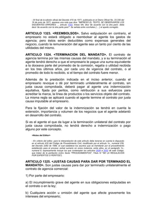 - Al final de la edición oficial del Decreto 410 de 1971, publicada en el Diario Oficial No. 33.339 del
    16 de junio de 1971, aparece una nota que dice: "IMPRESO EL TEXTO, SE OBSERVARON LOS
    SIGUIENTES ERRORES: ... artículo 1322, líneas 5/6, dice 'de acuerdo con la otra para', debe
    decir 'de acuerdo con la otra parte para'". Se señala entre corchetes { ... } el aparte corregido.


ARTICULO 1323. <REEMBOLSOS>. Salvo estipulación en contrario, el
empresario no estará obligado a reembolsar al agente los gastos de
agencia; pero éstos serán deducibles como expensas generales del
negocio, cuando la remuneración del agente sea un tanto por ciento de las
utilidades del mismo.

ARTICULO 1324. <TERMINACION DEL MANDATO>. El contrato de
agencia termina por las mismas causas del mandato, y a su terminación el
agente tendrá derecho a que el empresario le pague una suma equivalente
a la doceava parte del promedio de la comisión, regalía o utilidad recibida
en los tres últimos años, por cada uno de vigencia del contrato, o al
promedio de todo lo recibido, si el tiempo del contrato fuere menor.

Además de la prestación indicada en el inciso anterior, cuando el
empresario revoque o dé por terminado unilateralmente el contrato, sin
justa causa comprobada, deberá pagar al agente una indemnización
equitativa, fijada por peritos, como retribución a sus esfuerzos para
acreditar la marca, la línea de productos o los servicios objeto del contrato.
La misma regla se aplicará cuando el agente termine el contrato por justa
causa imputable al empresario.

Para la fijación del valor de la indemnización se tendrá en cuenta la
extensión, importancia y volumen de los negocios que el agente adelantó
en desarrollo del contrato.

Si es el agente el que da lugar a la terminación unilateral del contrato por
justa causa comprobada, no tendrá derecho a indemnización o pago
alguno por este concepto.
    <Notas del Editor>

    - En criterio del editor, para la interpretación de este artículo debe tenerse en cuenta lo dispuesto
    en el artículo 435 del Código de Procedimiento Civil, modificado por el artículo 1o., numeral 239,
    del Decreto 2282 de 1989, el cual establece los asuntos que se tramitarán por el procedimiento
    establecido para el proceso verbal sumario en única instancia, entre ellos, en el parágrafo 1o.,
    numeral 8, expresamente incluye los que contemplan los artículos 2026 a 2032 de este Código,
    que tratan de la peritación (Libro Sexto "PROCEDIMIENTOS", Título IV "DE LA REGULACION
    POR EXPERTOS O PERITOS").


ARTICULO 1325. <JUSTAS CAUSAS PARA DAR POR TERMINADO EL
MANDATO>. Son justas causas para dar por terminado unilateralmente el
contrato de agencia comercial:

1) Por parte del empresario:

a) El incumplimiento grave del agente en sus obligaciones estipuladas en
el contrato o en la ley;

b) Cualquiera acción u omisión del agente que afecte gravemente los
intereses del empresario;
 