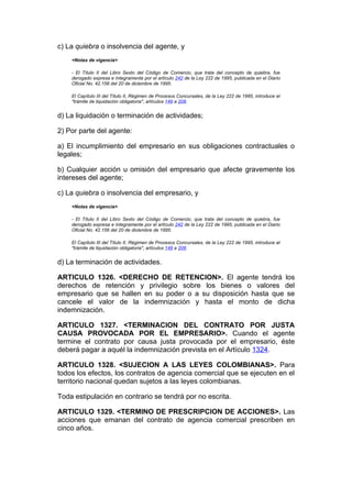 c) La quiebra o insolvencia del agente, y
    <Notas de vigencia>

    - El Título II del Libro Sexto del Código de Comercio, que trata del concepto de quiebra, fue
    derogado expresa e íntegramente por el artículo 242 de la Ley 222 de 1995, publicada en el Diario
    Oficial No. 42.156 del 20 de diciembre de 1995.

    El Capítulo III del Título II, Régimen de Procesos Concursales, de la Ley 222 de 1995, introduce el
    "trámite de liquidación obligatoria", artículos 149 a 208.


d) La liquidación o terminación de actividades;

2) Por parte del agente:

a) El incumplimiento del empresario en sus obligaciones contractuales o
legales;

b) Cualquier acción u omisión del empresario que afecte gravemente los
intereses del agente;

c) La quiebra o insolvencia del empresario, y
    <Notas de vigencia>

    - El Título II del Libro Sexto del Código de Comercio, que trata del concepto de quiebra, fue
    derogado expresa e íntegramente por el artículo 242 de la Ley 222 de 1995, publicada en el Diario
    Oficial No. 42.156 del 20 de diciembre de 1995.

    El Capítulo III del Título II, Régimen de Procesos Concursales, de la Ley 222 de 1995, introduce el
    "trámite de liquidación obligatoria", artículos 149 a 208.


d) La terminación de actividades.

ARTICULO 1326. <DERECHO DE RETENCION>. El agente tendrá los
derechos de retención y privilegio sobre los bienes o valores del
empresario que se hallen en su poder o a su disposición hasta que se
cancele el valor de la indemnización y hasta el monto de dicha
indemnización.

ARTICULO 1327. <TERMINACION DEL CONTRATO POR JUSTA
CAUSA PROVOCADA POR EL EMPRESARIO>. Cuando el agente
termine el contrato por causa justa provocada por el empresario, éste
deberá pagar a aquél la indemnización prevista en el Artículo 1324.

ARTICULO 1328. <SUJECION A LAS LEYES COLOMBIANAS>. Para
todos los efectos, los contratos de agencia comercial que se ejecuten en el
territorio nacional quedan sujetos a las leyes colombianas.

Toda estipulación en contrario se tendrá por no escrita.

ARTICULO 1329. <TERMINO DE PRESCRIPCION DE ACCIONES>. Las
acciones que emanan del contrato de agencia comercial prescriben en
cinco años.
 