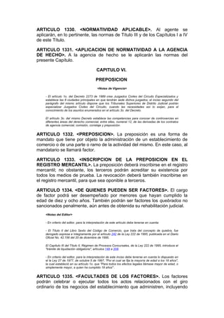 ARTICULO 1330. <NORMATIVIDAD APLICABLE>. Al agente se
aplicarán, en lo pertinente, las normas de Título III y de los Capítulos I a IV
de este Título.

ARTICULO 1331. <APLICACION DE NORMATIVIDAD A LA AGENCIA
DE HECHO>. A la agencia de hecho se le aplicarán las normas del
presente Capítulo.

                                           CAPITULO VI.

                                           PREPOSICION
                                            <Notas de Vigencia>

    - El artículo 1o. del Decreto 2273 de 1989 crea Juzgados Civiles del Circuito Especializados y
    establece las 8 ciudades principales en que tendrán sede dichos juzgados; el inciso segundo del
    parágrafo del mismo artículo dispone que los Tribunales Superiores de Distrito Judicial podrán
    especializar Juzgados Civiles del Circuito, cuando las necesidades así lo exijan, para el
    conocimiento de los asuntos enumerados en el artículo 3o. del Decreto.

    El artículo 3o. del mismo Decreto establece las competencias para conocer de controvercias en
    diferentes áreas del derecho comercial, entre ellas, numeral 12, de las derivadas de los contratos
    de agencia comercial, comisión, corretaje y preposición.


ARTICULO 1332. <PREPOSICION>. La preposición es una forma de
mandato que tiene por objeto la administración de un establecimiento de
comercio o de una parte o ramo de la actividad del mismo. En este caso, al
mandatario se llamará factor.

ARTICULO 1333. <INSCRIPCION DE LA PREPOSICION EN EL
REGISTRO MERCANTIL>. La preposición deberá inscribirse en el registro
mercantil; no obstante, los terceros podrán acreditar su existencia por
todos los medios de prueba. La revocación deberá también inscribirse en
el registro mercantil, para que sea oponible a terceros.

ARTICULO 1334. <DE QUIENES PUEDEN SER FACTORES>. El cargo
de factor podrá ser desempeñado por menores que hayan cumplido la
edad de diez y ocho años. También podrán ser factores los quebrados no
sancionados penalmente, aún antes de obtenida su rehabilitación judicial.
    <Notas del Editor>

    - En criterio del editor, para la interpretación de este artículo debe tenerse en cuenta:

    - El Título II del Libro Sexto del Código de Comercio, que trata del concepto de quiebra, fue
    derogado expresa e íntegramente por el artículo 242 de la Ley 222 de 1995, publicada en el Diario
    Oficial No. 42.156 del 20 de diciembre de 1995.

    El Capítulo III del Título II, Régimen de Procesos Concursales, de la Ley 222 de 1995, introduce el
    "trámite de liquidación obligatoria", artículos 149 a 208.

    - En criterio del editor, para la interpretación de este inciso debe tenerse en cuenta lo dispuesto en
    el la Ley 27 de 1977, de octubre 5 de 1997, "Por el cual se fija la mayoría de edad a los 18 años",
    la cual estableció en su artículo 1o. que "Para todos los efectos legales llámase mayor de edad, o
    simplemente mayor, a quien ha cumplido 18 años" .


ARTICULO 1335. <FACULTADES DE LOS FACTORES>. Los factores
podrán celebrar o ejecutar todos los actos relacionados con el giro
ordinario de los negocios del establecimiento que administren, incluyendo
 