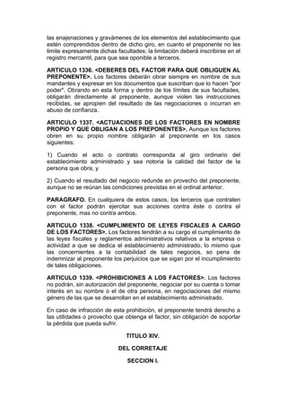las enajenaciones y gravámenes de los elementos del establecimiento que
estén comprendidos dentro de dicho giro, en cuanto el preponente no les
limite expresamente dichas facultades; la limitación deberá inscribirse en el
registro mercantil, para que sea oponible a terceros.

ARTICULO 1336. <DEBERES DEL FACTOR PARA QUE OBLIGUEN AL
PREPONENTE>. Los factores deberán obrar siempre en nombre de sus
mandantes y expresar en los documentos que suscriban que lo hacen "por
poder". Obrando en esta forma y dentro de los límites de sus facultades,
obligarán directamente al preponente, aunque violen las instrucciones
recibidas, se apropien del resultado de las negociaciones o incurran en
abuso de confianza.

ARTICULO 1337. <ACTUACIONES DE LOS FACTORES EN NOMBRE
PROPIO Y QUE OBLIGAN A LOS PREPONENTES>. Aunque los factores
obren en su propio nombre obligarán al preponente en los casos
siguientes:

1) Cuando el acto o contrato corresponda al giro ordinario del
establecimiento administrado y sea notoria la calidad del factor de la
persona que obra, y

2) Cuando el resultado del negocio redunde en provecho del preponente,
aunque no se reúnan las condiciones previstas en el ordinal anterior.

PARAGRAFO. En cualquiera de estos casos, los terceros que contraten
con el factor podrán ejercitar sus acciones contra éste o contra el
preponente, mas no contra ambos.

ARTICULO 1338. <CUMPLIMIENTO DE LEYES FISCALES A CARGO
DE LOS FACTORES>. Los factores tendrán a su cargo el cumplimiento de
las leyes fiscales y reglamentos administrativos relativos a la empresa o
actividad a que se dedica el establecimiento administrado, lo mismo que
las concernientes a la contabilidad de tales negocios, so pena de
indemnizar al preponente los perjuicios que se sigan por el incumplimiento
de tales obligaciones.

ARTICULO 1339. <PROHIBICIONES A LOS FACTORES>. Los factores
no podrán, sin autorización del preponente, negociar por su cuenta o tomar
interés en su nombre o el de otra persona, en negociaciones del mismo
género de las que se desarrollan en el establecimiento administrado.

En caso de infracción de esta prohibición, el preponente tendrá derecho a
las utilidades o provecho que obtenga el factor, sin obligación de soportar
la pérdida que pueda sufrir.

                               TITULO XIV.

                            DEL CORRETAJE

                               SECCION I.
 