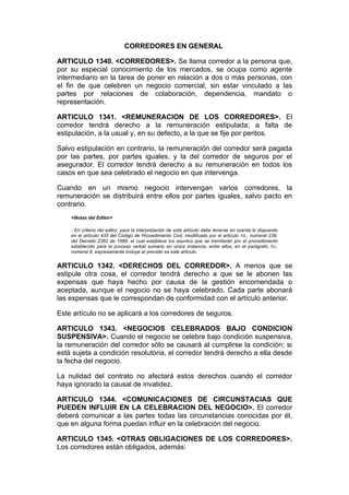 CORREDORES EN GENERAL

ARTICULO 1340. <CORREDORES>. Se llama corredor a la persona que,
por su especial conocimiento de los mercados, se ocupa como agente
intermediario en la tarea de poner en relación a dos o más personas, con
el fin de que celebren un negocio comercial, sin estar vinculado a las
partes por relaciones de colaboración, dependencia, mandato o
representación.

ARTICULO 1341. <REMUNERACION DE LOS CORREDORES>. El
corredor tendrá derecho a la remuneración estipulada; a falta de
estipulación, a la usual y, en su defecto, a la que se fije por peritos.

Salvo estipulación en contrario, la remuneración del corredor será pagada
por las partes, por partes iguales, y la del corredor de seguros por el
asegurador. El corredor tendrá derecho a su remuneración en todos los
casos en que sea celebrado el negocio en que intervenga.

Cuando en un mismo negocio intervengan varios corredores, la
remuneración se distribuirá entre ellos por partes iguales, salvo pacto en
contrario.
    <Notas del Editor>

    - En criterio del editor, para la interpretación de este artículo debe tenerse en cuenta lo dispuesto
    en el artículo 435 del Código de Procedimiento Civil, modificado por el artículo 1o., numeral 239,
    del Decreto 2282 de 1989, el cual establece los asuntos que se tramitarán por el procedimiento
    establecido para el proceso verbal sumario en única instancia, entre ellos, en el parágrafo 1o.,
    numeral 8, expresamente incluye el previsto es este artículo.


ARTICULO 1342. <DERECHOS DEL CORREDOR>. A menos que se
estipule otra cosa, el corredor tendrá derecho a que se le abonen las
expensas que haya hecho por causa de la gestión encomendada o
aceptada, aunque el negocio no se haya celebrado. Cada parte abonará
las expensas que le correspondan de conformidad con el artículo anterior.

Este artículo no se aplicará a los corredores de seguros.

ARTICULO 1343. <NEGOCIOS CELEBRADOS BAJO CONDICION
SUSPENSIVA>. Cuando el negocio se celebre bajo condición suspensiva,
la remuneración del corredor sólo se causará al cumplirse la condición; si
está sujeta a condición resolutoria, el corredor tendrá derecho a ella desde
la fecha del negocio.

La nulidad del contrato no afectará estos derechos cuando el corredor
haya ignorado la causal de invalidez.

ARTICULO 1344. <COMUNICACIONES DE CIRCUNSTACIAS QUE
PUEDEN INFLUIR EN LA CELEBRACION DEL NEGOCIO>. El corredor
deberá comunicar a las partes todas las circunstancias conocidas por él,
que en alguna forma puedan influir en la celebración del negocio.

ARTICULO 1345. <OTRAS OBLIGACIONES DE LOS CORREDORES>.
Los corredores están obligados, además:
 